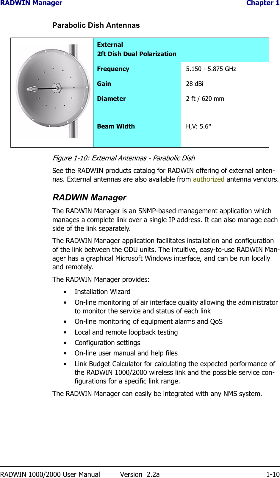 RADWIN Manager  Chapter 1RADWIN 1000/2000 User Manual Version  2.2a 1-10Parabolic Dish AntennasFigure 1-10: External Antennas - Parabolic DishSee the RADWIN products catalog for RADWIN offering of external anten-nas. External antennas are also available from authorized antenna vendors.RADWIN ManagerThe RADWIN Manager is an SNMP-based management application which manages a complete link over a single IP address. It can also manage each side of the link separately.The RADWIN Manager application facilitates installation and configuration of the link between the ODU units. The intuitive, easy-to-use RADWIN Man-ager has a graphical Microsoft Windows interface, and can be run locally and remotely. The RADWIN Manager provides:• Installation Wizard• On-line monitoring of air interface quality allowing the administrator to monitor the service and status of each link• On-line monitoring of equipment alarms and QoS• Local and remote loopback testing• Configuration settings• On-line user manual and help files• Link Budget Calculator for calculating the expected performance of the RADWIN 1000/2000 wireless link and the possible service con-figurations for a specific link range.The RADWIN Manager can easily be integrated with any NMS system.External2ft Dish Dual PolarizationFrequency 5.150 - 5.875 GHzGain 28 dBiDiameter 2 ft / 620 mmBeam Width H,V: 5.6°