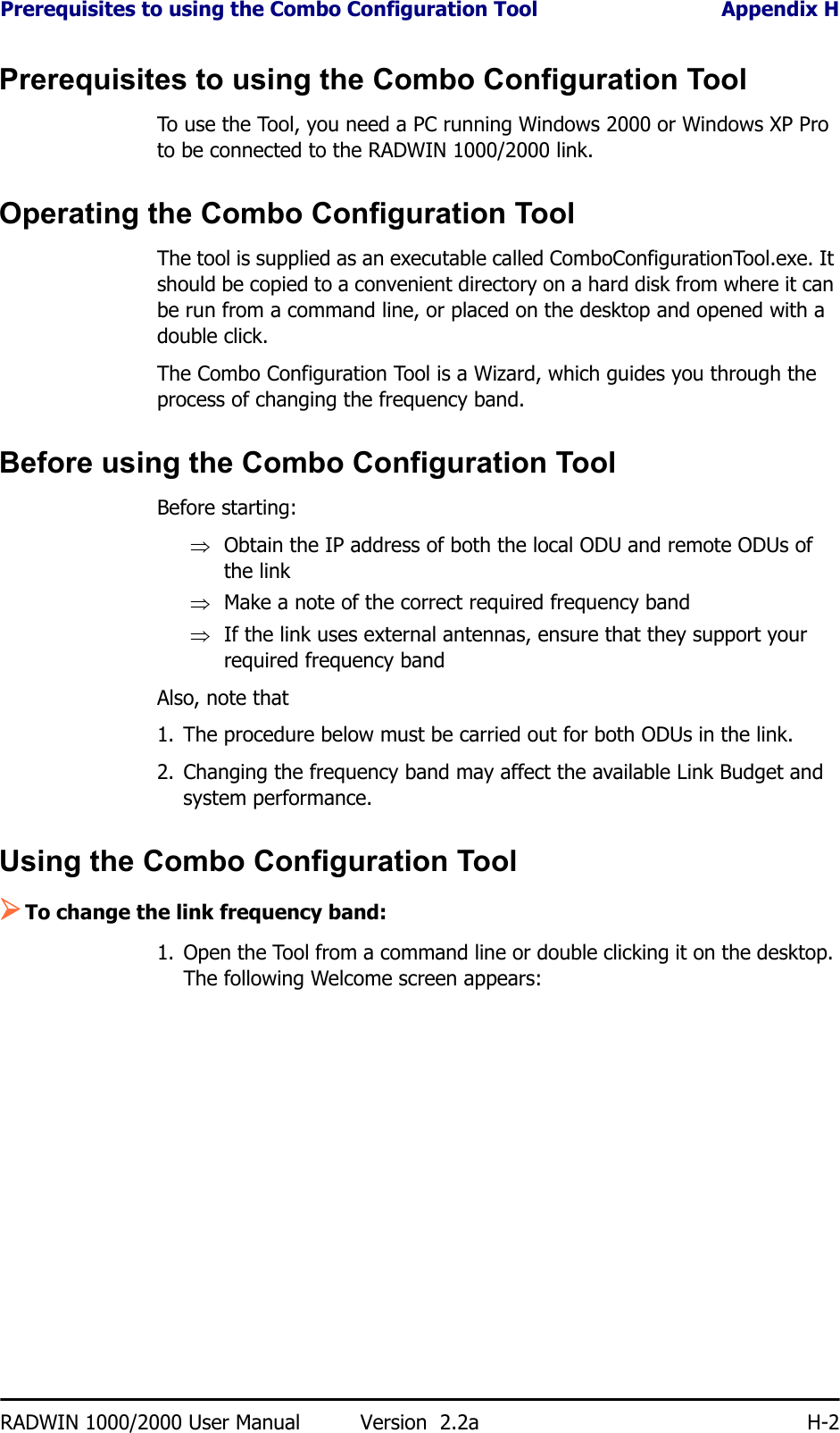 Prerequisites to using the Combo Configuration Tool Appendix HRADWIN 1000/2000 User Manual Version  2.2a H-2Prerequisites to using the Combo Configuration ToolTo use the Tool, you need a PC running Windows 2000 or Windows XP Pro to be connected to the RADWIN 1000/2000 link.Operating the Combo Configuration ToolThe tool is supplied as an executable called ComboConfigurationTool.exe. It should be copied to a convenient directory on a hard disk from where it can be run from a command line, or placed on the desktop and opened with a double click.The Combo Configuration Tool is a Wizard, which guides you through the process of changing the frequency band. Before using the Combo Configuration ToolBefore starting:⇒Obtain the IP address of both the local ODU and remote ODUs of the link⇒Make a note of the correct required frequency band⇒If the link uses external antennas, ensure that they support your required frequency bandAlso, note that1. The procedure below must be carried out for both ODUs in the link.2. Changing the frequency band may affect the available Link Budget and system performance.Using the Combo Configuration Tool¾To change the link frequency band:1. Open the Tool from a command line or double clicking it on the desktop. The following Welcome screen appears: