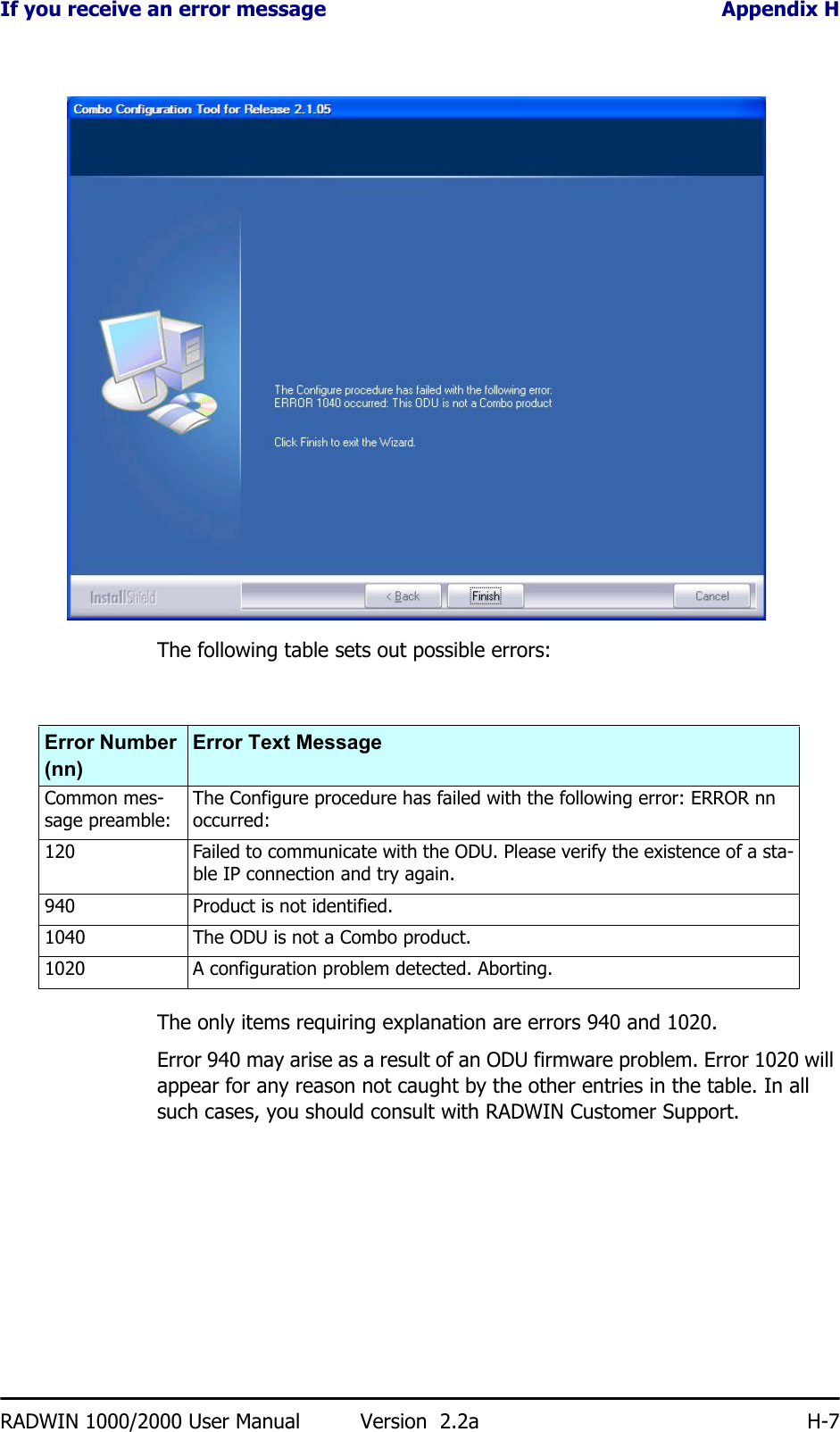 If you receive an error message Appendix HRADWIN 1000/2000 User Manual Version  2.2a H-7The following table sets out possible errors:The only items requiring explanation are errors 940 and 1020.Error 940 may arise as a result of an ODU firmware problem. Error 1020 will appear for any reason not caught by the other entries in the table. In all such cases, you should consult with RADWIN Customer Support.Error Number (nn)Error Text MessageCommon mes-sage preamble: The Configure procedure has failed with the following error: ERROR nn occurred:120 Failed to communicate with the ODU. Please verify the existence of a sta-ble IP connection and try again.940 Product is not identified.1040 The ODU is not a Combo product.1020 A configuration problem detected. Aborting.