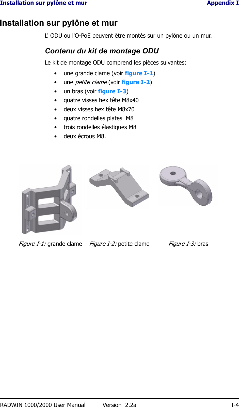 Installation sur pylône et mur Appendix IRADWIN 1000/2000 User Manual Version  2.2a I-4Installation sur pylône et murL&apos; ODU ou l&apos;O-PoE peuvent être montés sur un pylône ou un mur.Contenu du kit de montage ODULe kit de montage ODU comprend les pièces suivantes:• une grande clame (voir figure I-1)• une petite clame (voir figure I-2)• un bras (voir figure I-3)• quatre visses hex tête M8x40• deux visses hex tête M8x70• quatre rondelles plates  M8• trois rondelles élastiques M8• deux écrous M8.Figure I-1: grande clameFigure I-2: petite clameFigure I-3: bras