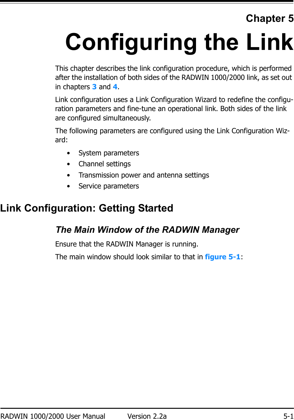 RADWIN 1000/2000 User Manual Version 2.2a 5-1Chapter 5Configuring the LinkThis chapter describes the link configuration procedure, which is performed after the installation of both sides of the RADWIN 1000/2000 link, as set out in chapters 3 and 4.Link configuration uses a Link Configuration Wizard to redefine the configu-ration parameters and fine-tune an operational link. Both sides of the link are configured simultaneously.The following parameters are configured using the Link Configuration Wiz-ard:• System parameters• Channel settings• Transmission power and antenna settings•Service parametersLink Configuration: Getting StartedThe Main Window of the RADWIN ManagerEnsure that the RADWIN Manager is running.The main window should look similar to that in figure 5-1: