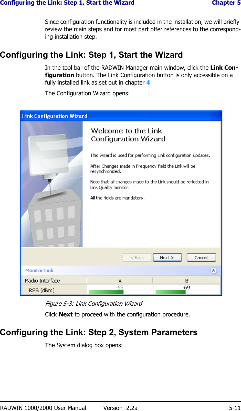 Configuring the Link: Step 1, Start the Wizard  Chapter 5RADWIN 1000/2000 User Manual Version  2.2a 5-11Since configuration functionality is included in the installation, we will briefly review the main steps and for most part offer references to the correspond-ing installation step.Configuring the Link: Step 1, Start the WizardIn the tool bar of the RADWIN Manager main window, click the Link Con-figuration button. The Link Configuration button is only accessible on a fully installed link as set out in chapter 4.The Configuration Wizard opens:Figure 5-3: Link Configuration WizardClick Next to proceed with the configuration procedure.Configuring the Link: Step 2, System ParametersThe System dialog box opens: