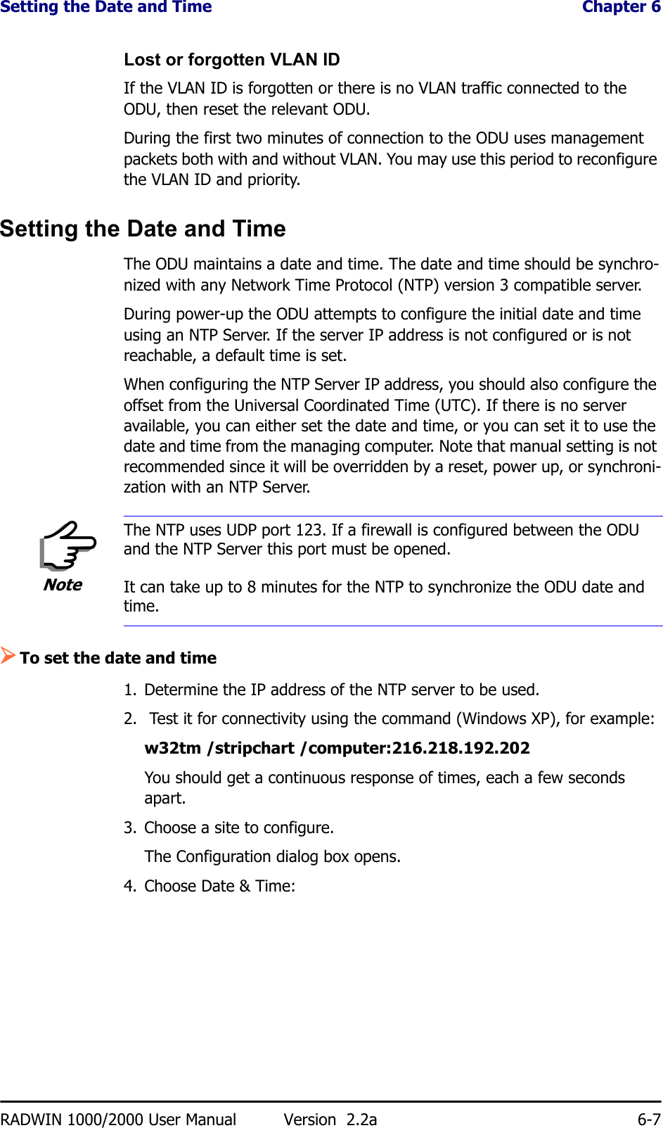 Setting the Date and Time  Chapter 6RADWIN 1000/2000 User Manual Version  2.2a 6-7Lost or forgotten VLAN IDIf the VLAN ID is forgotten or there is no VLAN traffic connected to the ODU, then reset the relevant ODU.During the first two minutes of connection to the ODU uses management packets both with and without VLAN. You may use this period to reconfigure the VLAN ID and priority.Setting the Date and TimeThe ODU maintains a date and time. The date and time should be synchro-nized with any Network Time Protocol (NTP) version 3 compatible server.During power-up the ODU attempts to configure the initial date and time using an NTP Server. If the server IP address is not configured or is not reachable, a default time is set.When configuring the NTP Server IP address, you should also configure the offset from the Universal Coordinated Time (UTC). If there is no server available, you can either set the date and time, or you can set it to use the date and time from the managing computer. Note that manual setting is not recommended since it will be overridden by a reset, power up, or synchroni-zation with an NTP Server.¾To set the date and time1. Determine the IP address of the NTP server to be used.2.  Test it for connectivity using the command (Windows XP), for example:w32tm /stripchart /computer:216.218.192.202You should get a continuous response of times, each a few seconds apart.3. Choose a site to configure.The Configuration dialog box opens.4. Choose Date &amp; Time:NoteThe NTP uses UDP port 123. If a firewall is configured between the ODU and the NTP Server this port must be opened.It can take up to 8 minutes for the NTP to synchronize the ODU date and time.