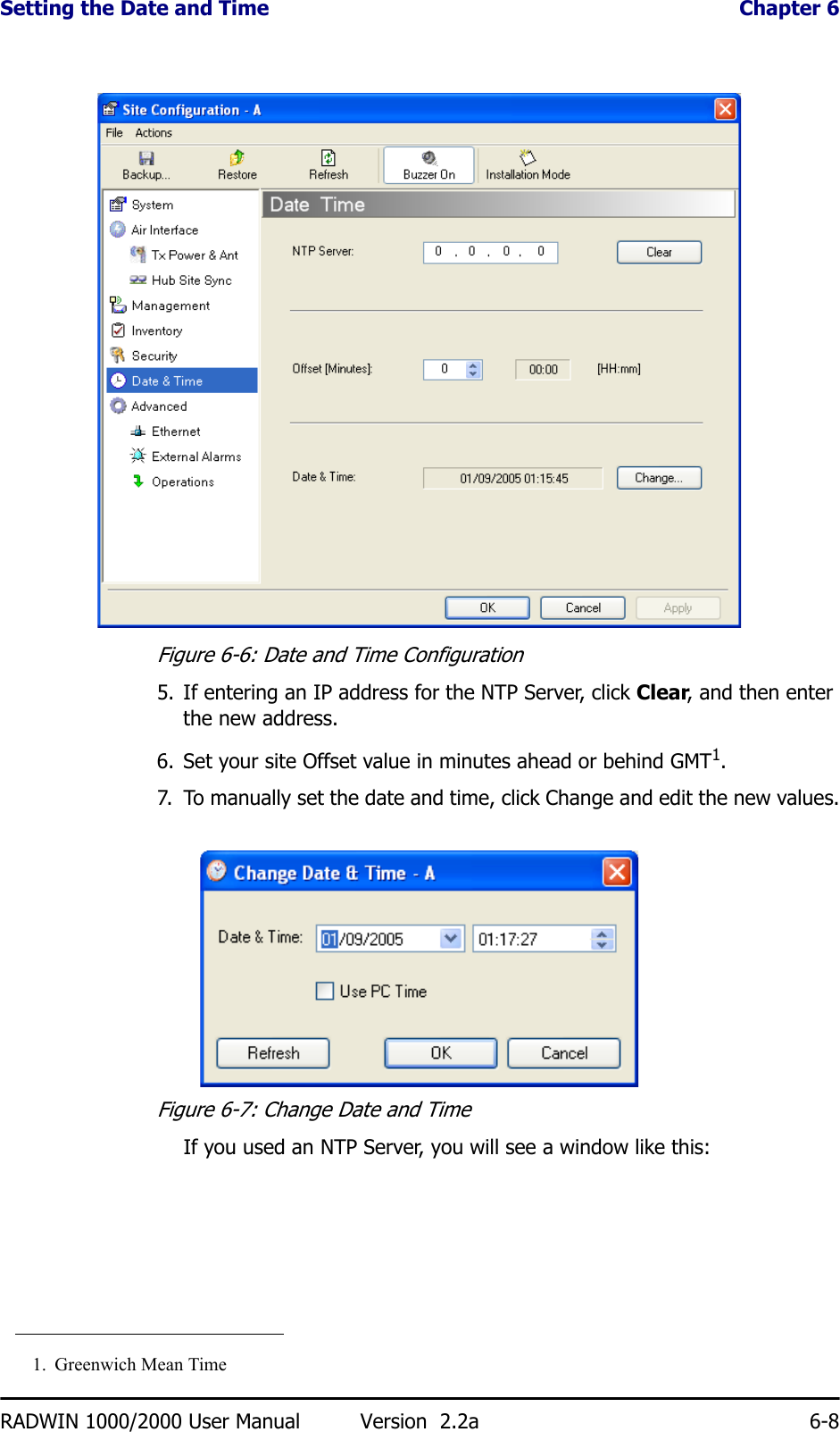 Setting the Date and Time  Chapter 6RADWIN 1000/2000 User Manual Version  2.2a 6-8Figure 6-6: Date and Time Configuration5. If entering an IP address for the NTP Server, click Clear, and then enter the new address.6. Set your site Offset value in minutes ahead or behind GMT1.7. To manually set the date and time, click Change and edit the new values.Figure 6-7: Change Date and Time If you used an NTP Server, you will see a window like this:1. Greenwich Mean Time