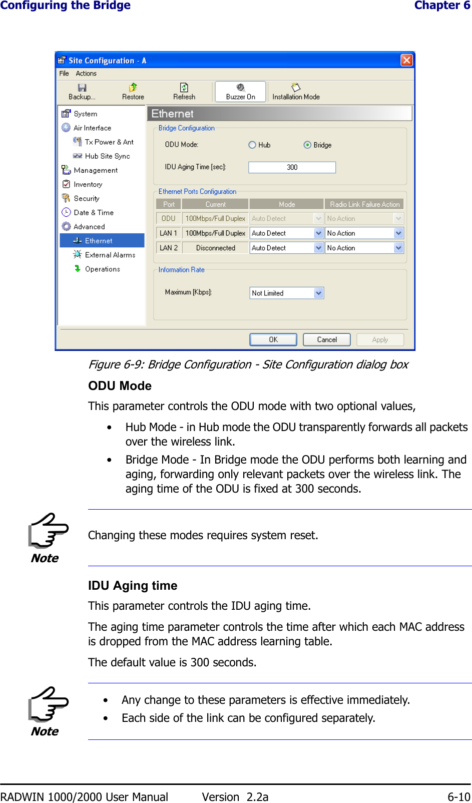 Configuring the Bridge  Chapter 6RADWIN 1000/2000 User Manual Version  2.2a 6-10Figure 6-9: Bridge Configuration - Site Configuration dialog boxODU ModeThis parameter controls the ODU mode with two optional values, • Hub Mode - in Hub mode the ODU transparently forwards all packets over the wireless link.• Bridge Mode - In Bridge mode the ODU performs both learning and aging, forwarding only relevant packets over the wireless link. The aging time of the ODU is fixed at 300 seconds.IDU Aging timeThis parameter controls the IDU aging time.The aging time parameter controls the time after which each MAC address is dropped from the MAC address learning table.The default value is 300 seconds.NoteChanging these modes requires system reset.Note• Any change to these parameters is effective immediately.• Each side of the link can be configured separately.