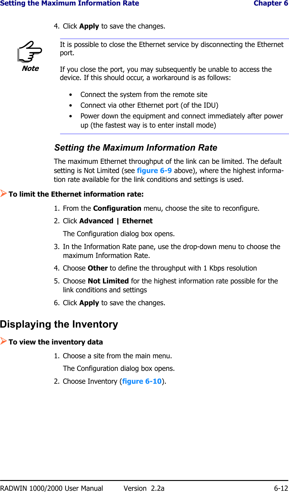 Setting the Maximum Information Rate  Chapter 6RADWIN 1000/2000 User Manual Version  2.2a 6-124. Click Apply to save the changes.Setting the Maximum Information RateThe maximum Ethernet throughput of the link can be limited. The default setting is Not Limited (see figure 6-9 above), where the highest informa-tion rate available for the link conditions and settings is used.¾To limit the Ethernet information rate:1. From the Configuration menu, choose the site to reconfigure.2. Click Advanced | EthernetThe Configuration dialog box opens.3. In the Information Rate pane, use the drop-down menu to choose the maximum Information Rate.4. Choose Other to define the throughput with 1 Kbps resolution5. Choose Not Limited for the highest information rate possible for the link conditions and settings6. Click Apply to save the changes.Displaying the Inventory¾To view the inventory data1. Choose a site from the main menu.The Configuration dialog box opens.2. Choose Inventory (figure 6-10).NoteIt is possible to close the Ethernet service by disconnecting the Ethernet port.If you close the port, you may subsequently be unable to access the device. If this should occur, a workaround is as follows:• Connect the system from the remote site• Connect via other Ethernet port (of the IDU)• Power down the equipment and connect immediately after power up (the fastest way is to enter install mode)