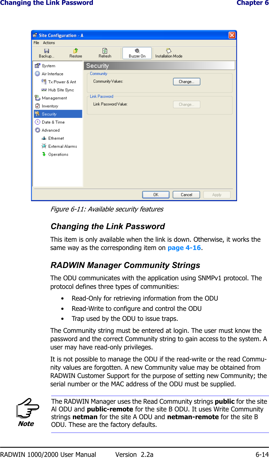 Changing the Link Password  Chapter 6RADWIN 1000/2000 User Manual Version  2.2a 6-14 Figure 6-11: Available security featuresChanging the Link PasswordThis item is only available when the link is down. Otherwise, it works the same way as the corresponding item on page 4-16.RADWIN Manager Community StringsThe ODU communicates with the application using SNMPv1 protocol. The protocol defines three types of communities:• Read-Only for retrieving information from the ODU• Read-Write to configure and control the ODU• Trap used by the ODU to issue traps.The Community string must be entered at login. The user must know the password and the correct Community string to gain access to the system. A user may have read-only privileges.It is not possible to manage the ODU if the read-write or the read Commu-nity values are forgotten. A new Community value may be obtained from RADWIN Customer Support for the purpose of setting new Community; the serial number or the MAC address of the ODU must be supplied.NoteThe RADWIN Manager uses the Read Community strings public for the site Al ODU and public-remote for the site B ODU. It uses Write Community strings netman for the site A ODU and netman-remote for the site B ODU. These are the factory defaults.