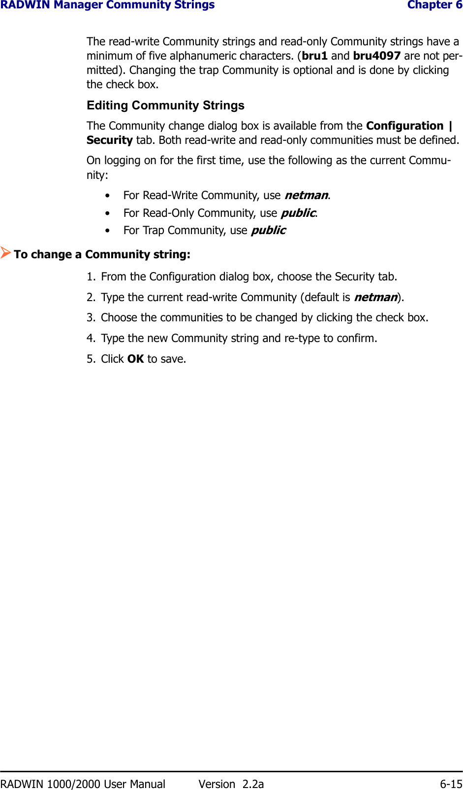 RADWIN Manager Community Strings  Chapter 6RADWIN 1000/2000 User Manual Version  2.2a 6-15The read-write Community strings and read-only Community strings have a minimum of five alphanumeric characters. (bru1 and bru4097 are not per-mitted). Changing the trap Community is optional and is done by clicking the check box.Editing Community StringsThe Community change dialog box is available from the Configuration | Security tab. Both read-write and read-only communities must be defined. On logging on for the first time, use the following as the current Commu-nity:• For Read-Write Community, use netman. • For Read-Only Community, use public.• For Trap Community, use public¾To change a Community string:1. From the Configuration dialog box, choose the Security tab.2. Type the current read-write Community (default is netman).3. Choose the communities to be changed by clicking the check box.4. Type the new Community string and re-type to confirm.5. Click OK to save.
