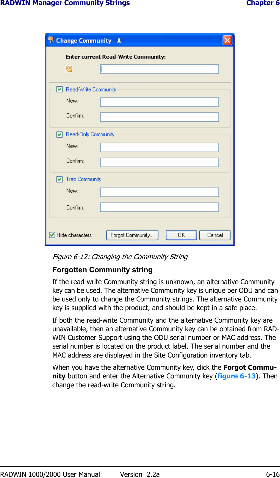 RADWIN Manager Community Strings  Chapter 6RADWIN 1000/2000 User Manual Version  2.2a 6-16Figure 6-12: Changing the Community StringForgotten Community stringIf the read-write Community string is unknown, an alternative Community key can be used. The alternative Community key is unique per ODU and can be used only to change the Community strings. The alternative Community key is supplied with the product, and should be kept in a safe place. If both the read-write Community and the alternative Community key are unavailable, then an alternative Community key can be obtained from RAD-WIN Customer Support using the ODU serial number or MAC address. The serial number is located on the product label. The serial number and the MAC address are displayed in the Site Configuration inventory tab.When you have the alternative Community key, click the Forgot Commu-nity button and enter the Alternative Community key (figure 6-13). Then change the read-write Community string.