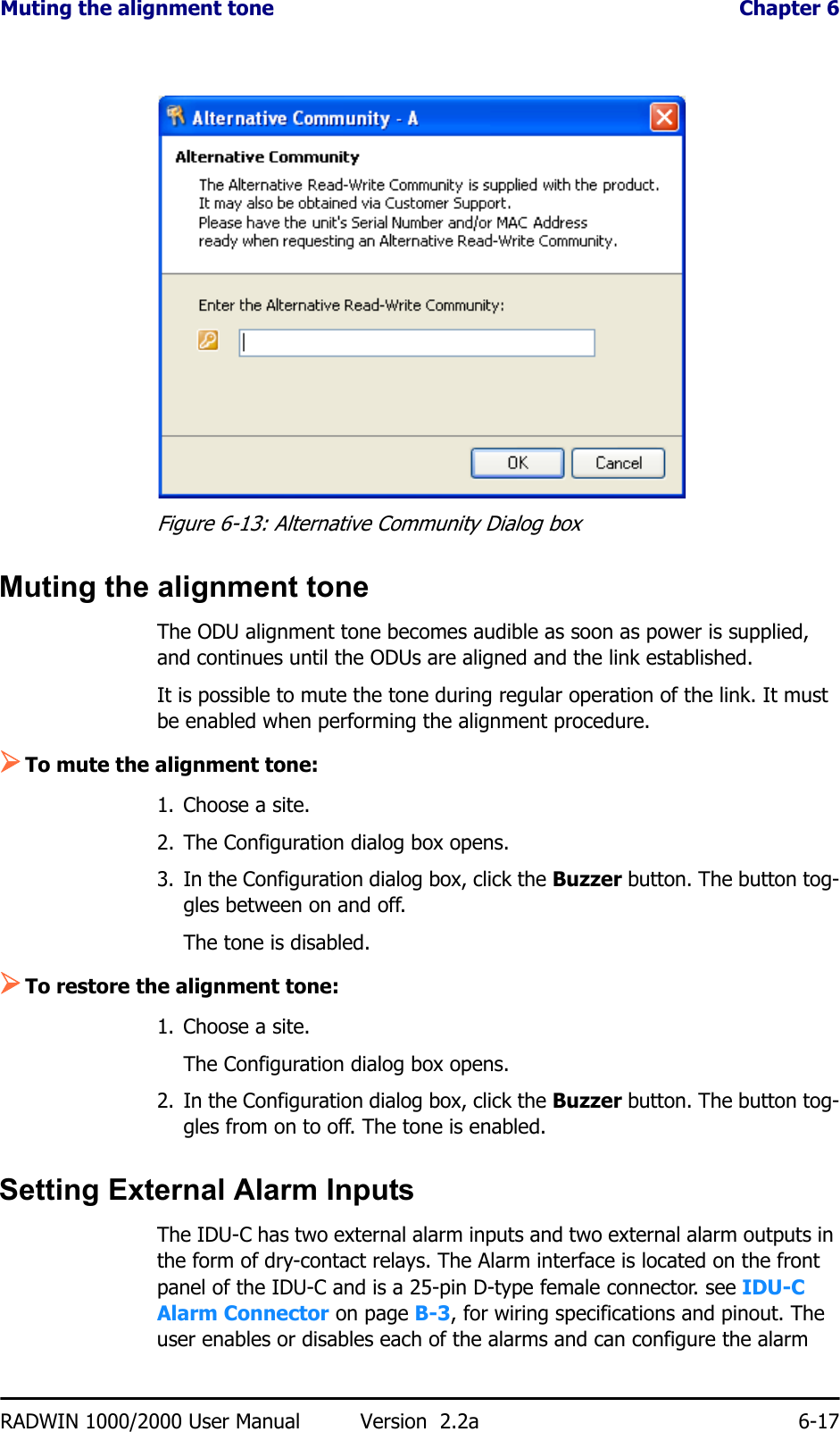 Muting the alignment tone  Chapter 6RADWIN 1000/2000 User Manual Version  2.2a 6-17Figure 6-13: Alternative Community Dialog boxMuting the alignment toneThe ODU alignment tone becomes audible as soon as power is supplied, and continues until the ODUs are aligned and the link established.It is possible to mute the tone during regular operation of the link. It must be enabled when performing the alignment procedure.¾To mute the alignment tone:1. Choose a site.2. The Configuration dialog box opens.3. In the Configuration dialog box, click the Buzzer button. The button tog-gles between on and off.The tone is disabled.¾To restore the alignment tone:1. Choose a site.The Configuration dialog box opens.2. In the Configuration dialog box, click the Buzzer button. The button tog-gles from on to off. The tone is enabled.Setting External Alarm InputsThe IDU-C has two external alarm inputs and two external alarm outputs in the form of dry-contact relays. The Alarm interface is located on the front panel of the IDU-C and is a 25-pin D-type female connector. see IDU-C Alarm Connector on page B-3, for wiring specifications and pinout. The user enables or disables each of the alarms and can configure the alarm 