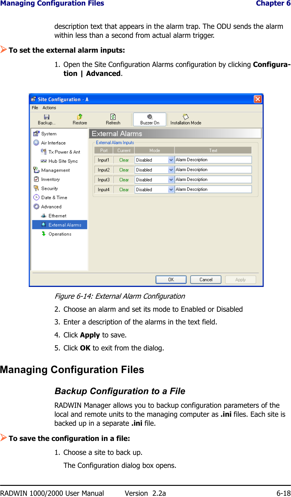 Managing Configuration Files  Chapter 6RADWIN 1000/2000 User Manual Version  2.2a 6-18description text that appears in the alarm trap. The ODU sends the alarm within less than a second from actual alarm trigger.¾To set the external alarm inputs:1. Open the Site Configuration Alarms configuration by clicking Configura-tion | Advanced.Figure 6-14: External Alarm Configuration2. Choose an alarm and set its mode to Enabled or Disabled3. Enter a description of the alarms in the text field.4. Click Apply to save.5. Click OK to exit from the dialog.Managing Configuration FilesBackup Configuration to a FileRADWIN Manager allows you to backup configuration parameters of the local and remote units to the managing computer as .ini files. Each site is backed up in a separate .ini file.¾To save the configuration in a file:1. Choose a site to back up.The Configuration dialog box opens.