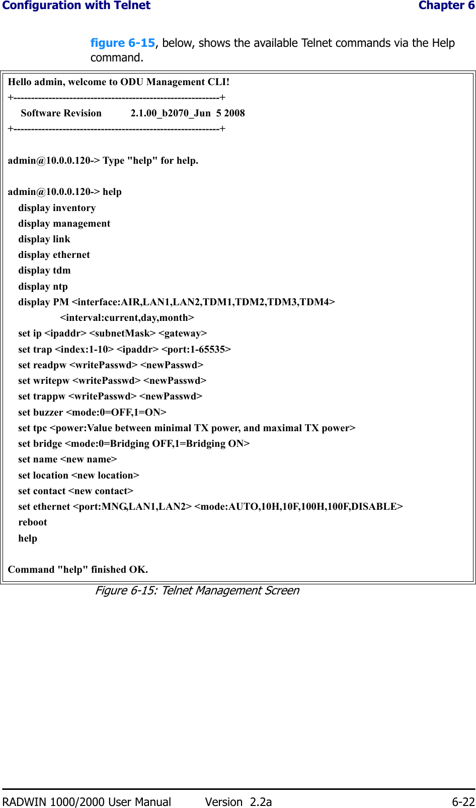 Configuration with Telnet  Chapter 6RADWIN 1000/2000 User Manual Version  2.2a 6-22figure 6-15, below, shows the available Telnet commands via the Help command.Hello admin, welcome to ODU Management CLI!+-----------------------------------------------------------+     Software Revision           2.1.00_b2070_Jun  5 2008+-----------------------------------------------------------+admin@10.0.0.120-&gt; Type &quot;help&quot; for help.admin@10.0.0.120-&gt; help    display inventory    display management    display link    display ethernet    display tdm    display ntp    display PM &lt;interface:AIR,LAN1,LAN2,TDM1,TDM2,TDM3,TDM4&gt;                    &lt;interval:current,day,month&gt;    set ip &lt;ipaddr&gt; &lt;subnetMask&gt; &lt;gateway&gt;    set trap &lt;index:1-10&gt; &lt;ipaddr&gt; &lt;port:1-65535&gt;    set readpw &lt;writePasswd&gt; &lt;newPasswd&gt;    set writepw &lt;writePasswd&gt; &lt;newPasswd&gt;    set trappw &lt;writePasswd&gt; &lt;newPasswd&gt;    set buzzer &lt;mode:0=OFF,1=ON&gt;    set tpc &lt;power:Value between minimal TX power, and maximal TX power&gt;    set bridge &lt;mode:0=Bridging OFF,1=Bridging ON&gt;    set name &lt;new name&gt;    set location &lt;new location&gt;    set contact &lt;new contact&gt;    set ethernet &lt;port:MNG,LAN1,LAN2&gt; &lt;mode:AUTO,10H,10F,100H,100F,DISABLE&gt;    reboot    helpCommand &quot;help&quot; finished OK.Figure 6-15: Telnet Management Screen