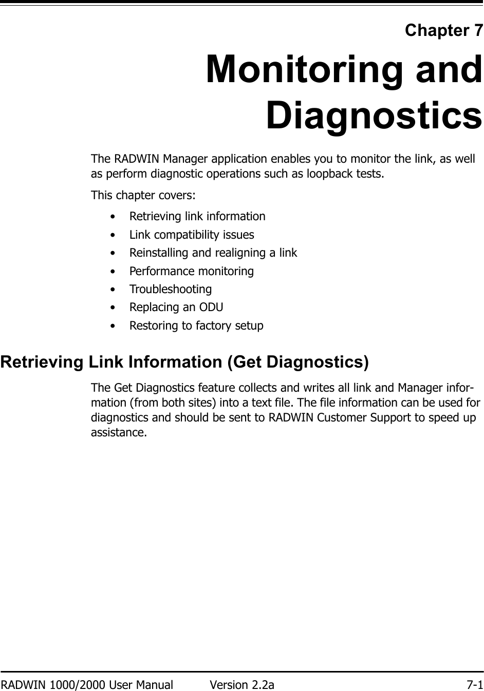 RADWIN 1000/2000 User Manual Version 2.2a 7-1Chapter 7Monitoring andDiagnosticsThe RADWIN Manager application enables you to monitor the link, as well as perform diagnostic operations such as loopback tests. This chapter covers:• Retrieving link information• Link compatibility issues• Reinstalling and realigning a link• Performance monitoring• Troubleshooting•Replacing an ODU• Restoring to factory setupRetrieving Link Information (Get Diagnostics)The Get Diagnostics feature collects and writes all link and Manager infor-mation (from both sites) into a text file. The file information can be used for diagnostics and should be sent to RADWIN Customer Support to speed up assistance.