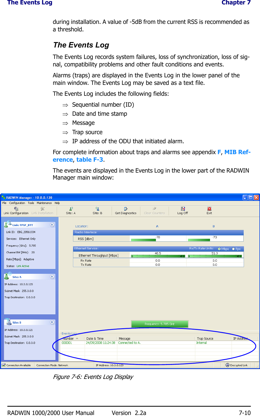 The Events Log  Chapter 7RADWIN 1000/2000 User Manual Version  2.2a 7-10during installation. A value of -5dB from the current RSS is recommended as a threshold.The Events LogThe Events Log records system failures, loss of synchronization, loss of sig-nal, compatibility problems and other fault conditions and events.Alarms (traps) are displayed in the Events Log in the lower panel of the main window. The Events Log may be saved as a text file.The Events Log includes the following fields:⇒Sequential number (ID)⇒Date and time stamp⇒Message⇒Trap source⇒IP address of the ODU that initiated alarm.For complete information about traps and alarms see appendix F, MIB Ref-erence, table F-3.The events are displayed in the Events Log in the lower part of the RADWIN Manager main window:Figure 7-6: Events Log Display