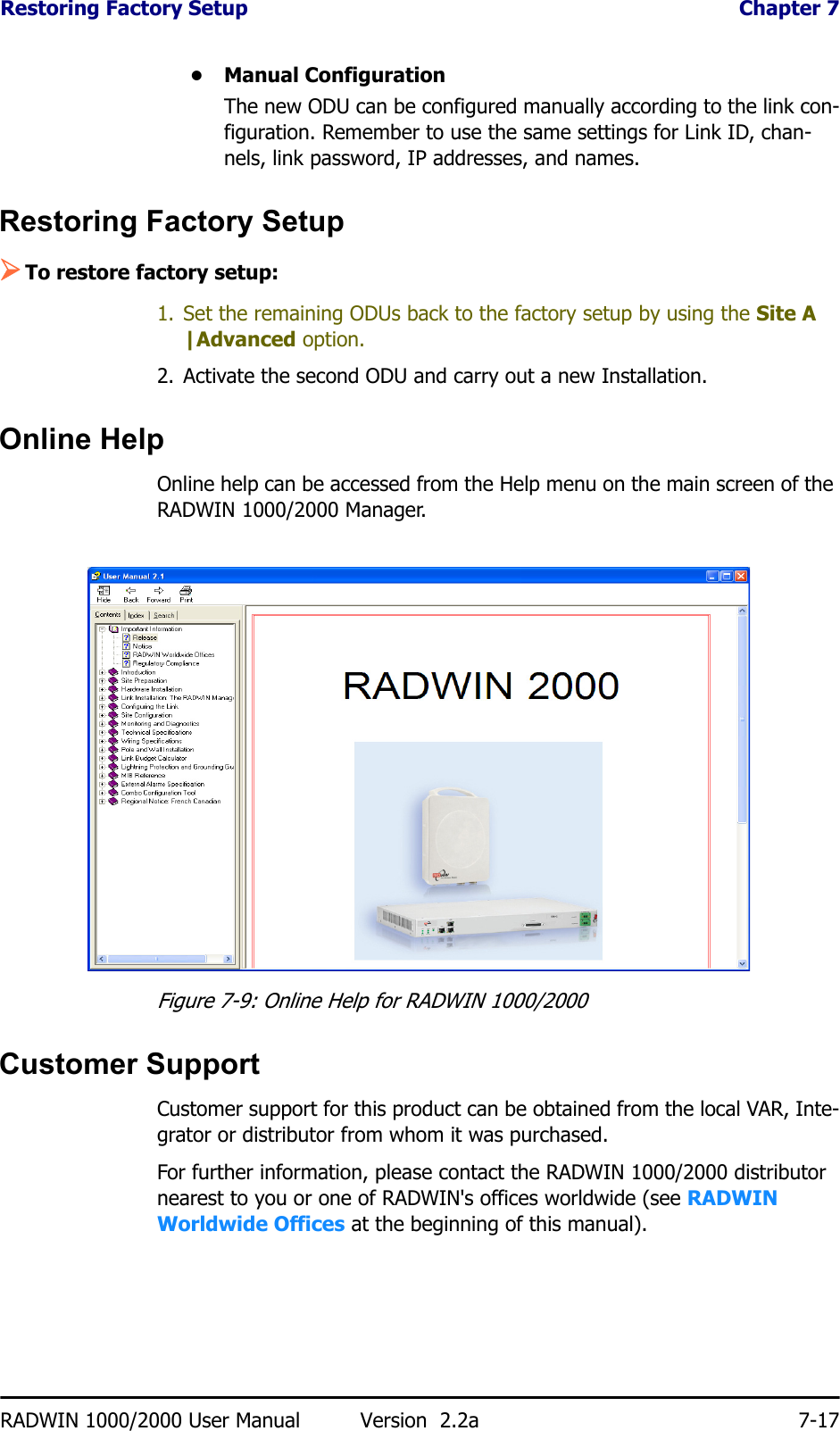 Restoring Factory Setup  Chapter 7RADWIN 1000/2000 User Manual Version  2.2a 7-17• Manual ConfigurationThe new ODU can be configured manually according to the link con-figuration. Remember to use the same settings for Link ID, chan-nels, link password, IP addresses, and names. Restoring Factory Setup¾To restore factory setup:1. Set the remaining ODUs back to the factory setup by using the Site A |Advanced option.2. Activate the second ODU and carry out a new Installation.Online HelpOnline help can be accessed from the Help menu on the main screen of the RADWIN 1000/2000 Manager.Figure 7-9: Online Help for RADWIN 1000/2000Customer SupportCustomer support for this product can be obtained from the local VAR, Inte-grator or distributor from whom it was purchased.For further information, please contact the RADWIN 1000/2000 distributor nearest to you or one of RADWIN&apos;s offices worldwide (see RADWIN Worldwide Offices at the beginning of this manual).