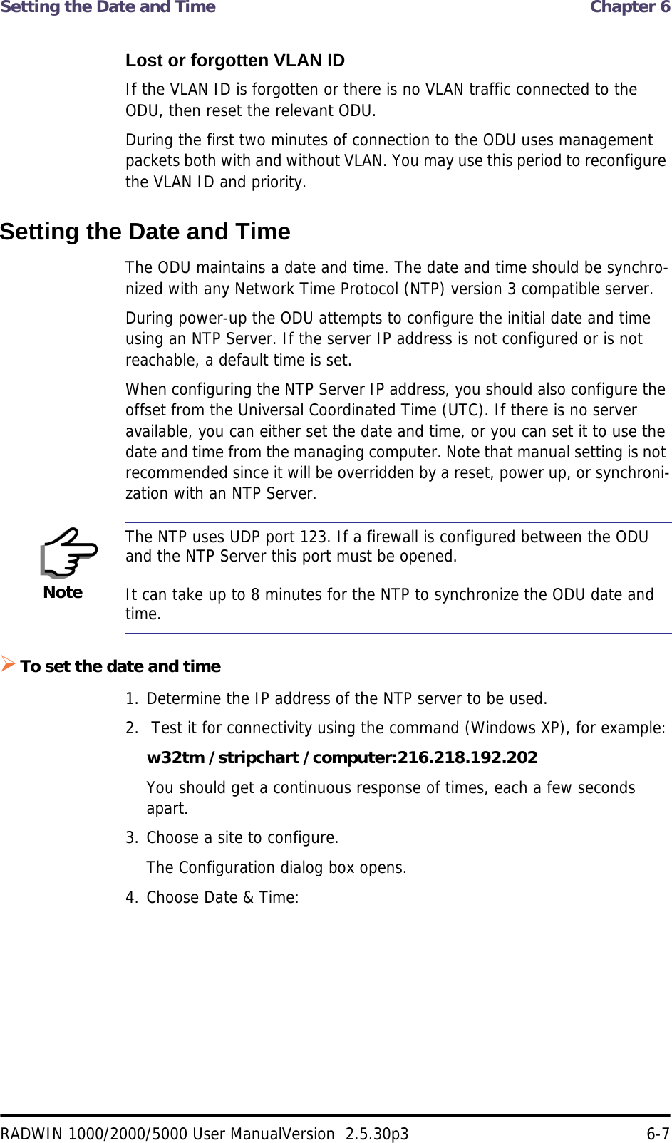 Setting the Date and Time  Chapter 6RADWIN 1000/2000/5000 User ManualVersion  2.5.30p3 6-7Lost or forgotten VLAN IDIf the VLAN ID is forgotten or there is no VLAN traffic connected to the ODU, then reset the relevant ODU.During the first two minutes of connection to the ODU uses management packets both with and without VLAN. You may use this period to reconfigure the VLAN ID and priority.Setting the Date and TimeThe ODU maintains a date and time. The date and time should be synchro-nized with any Network Time Protocol (NTP) version 3 compatible server.During power-up the ODU attempts to configure the initial date and time using an NTP Server. If the server IP address is not configured or is not reachable, a default time is set.When configuring the NTP Server IP address, you should also configure the offset from the Universal Coordinated Time (UTC). If there is no server available, you can either set the date and time, or you can set it to use the date and time from the managing computer. Note that manual setting is not recommended since it will be overridden by a reset, power up, or synchroni-zation with an NTP Server.To set the date and time1. Determine the IP address of the NTP server to be used.2.  Test it for connectivity using the command (Windows XP), for example:w32tm /stripchart /computer:216.218.192.202You should get a continuous response of times, each a few seconds apart.3. Choose a site to configure.The Configuration dialog box opens.4. Choose Date &amp; Time:NoteThe NTP uses UDP port 123. If a firewall is configured between the ODU and the NTP Server this port must be opened.It can take up to 8 minutes for the NTP to synchronize the ODU date and time.