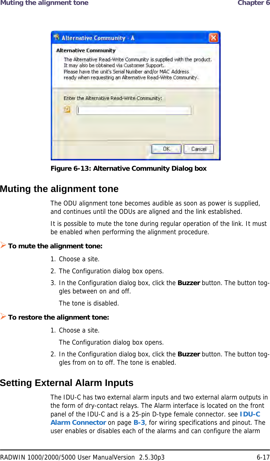 Muting the alignment tone  Chapter 6RADWIN 1000/2000/5000 User ManualVersion  2.5.30p3 6-17Figure 6-13: Alternative Community Dialog boxMuting the alignment toneThe ODU alignment tone becomes audible as soon as power is supplied, and continues until the ODUs are aligned and the link established.It is possible to mute the tone during regular operation of the link. It must be enabled when performing the alignment procedure.To mute the alignment tone:1. Choose a site.2. The Configuration dialog box opens.3. In the Configuration dialog box, click the Buzzer button. The button tog-gles between on and off.The tone is disabled.To restore the alignment tone:1. Choose a site.The Configuration dialog box opens.2. In the Configuration dialog box, click the Buzzer button. The button tog-gles from on to off. The tone is enabled.Setting External Alarm InputsThe IDU-C has two external alarm inputs and two external alarm outputs in the form of dry-contact relays. The Alarm interface is located on the front panel of the IDU-C and is a 25-pin D-type female connector. see IDU-C Alarm Connector on page B-3, for wiring specifications and pinout. The user enables or disables each of the alarms and can configure the alarm 
