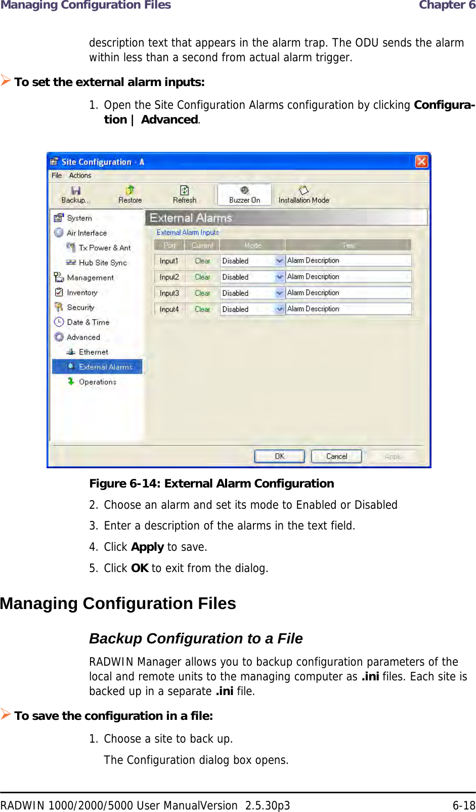Managing Configuration Files  Chapter 6RADWIN 1000/2000/5000 User ManualVersion  2.5.30p3 6-18description text that appears in the alarm trap. The ODU sends the alarm within less than a second from actual alarm trigger.To set the external alarm inputs:1. Open the Site Configuration Alarms configuration by clicking Configura-tion | Advanced.Figure 6-14: External Alarm Configuration2. Choose an alarm and set its mode to Enabled or Disabled3. Enter a description of the alarms in the text field.4. Click Apply to save.5. Click OK to exit from the dialog.Managing Configuration FilesBackup Configuration to a FileRADWIN Manager allows you to backup configuration parameters of the local and remote units to the managing computer as .ini files. Each site is backed up in a separate .ini file.To save the configuration in a file:1. Choose a site to back up.The Configuration dialog box opens.