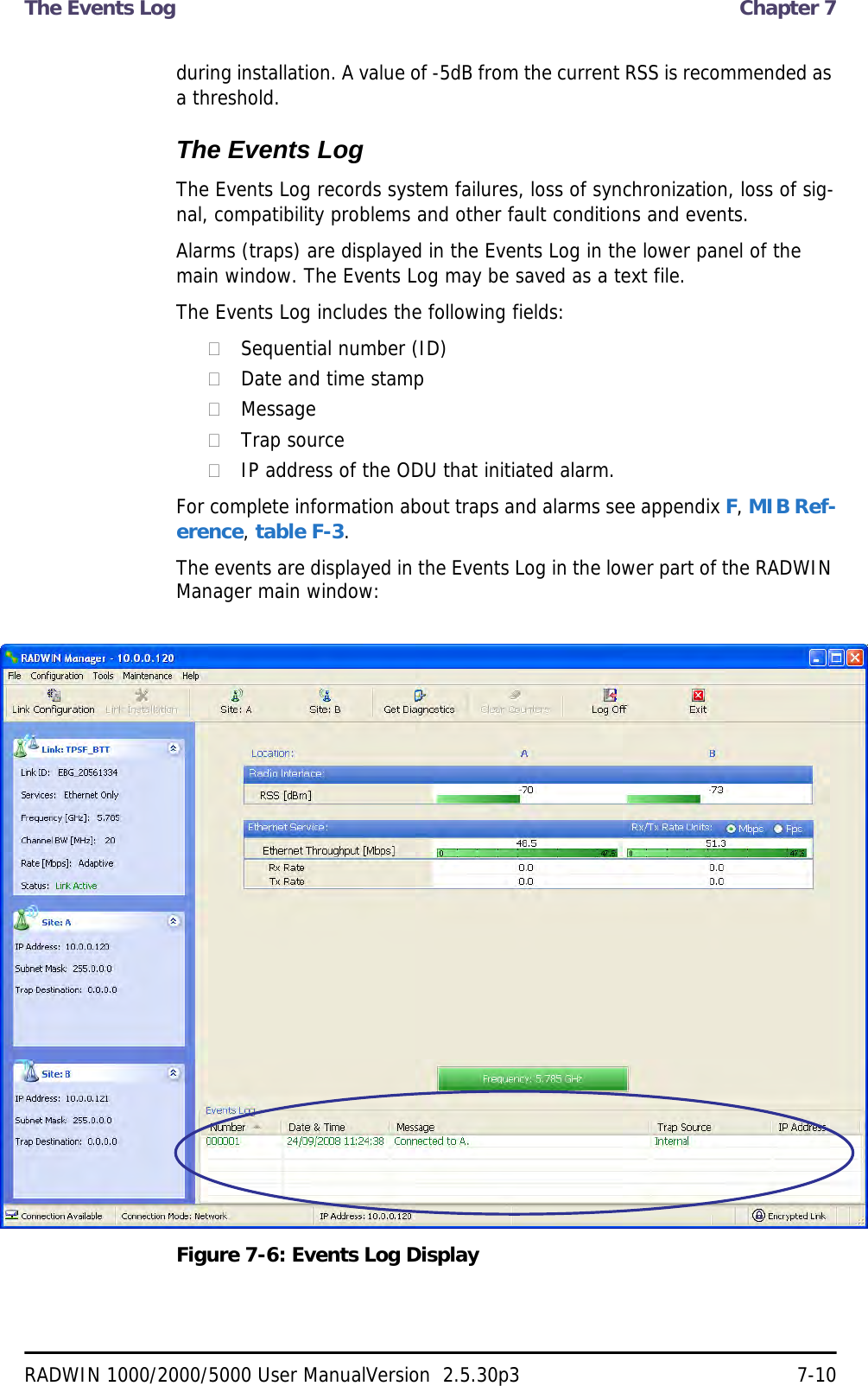 The Events Log  Chapter 7RADWIN 1000/2000/5000 User ManualVersion  2.5.30p3 7-10during installation. A value of -5dB from the current RSS is recommended as a threshold.The Events LogThe Events Log records system failures, loss of synchronization, loss of sig-nal, compatibility problems and other fault conditions and events.Alarms (traps) are displayed in the Events Log in the lower panel of the main window. The Events Log may be saved as a text file.The Events Log includes the following fields:Sequential number (ID)Date and time stampMessageTrap sourceIP address of the ODU that initiated alarm.For complete information about traps and alarms see appendix F, MIB Ref-erence, table F-3.The events are displayed in the Events Log in the lower part of the RADWIN Manager main window:Figure 7-6: Events Log Display