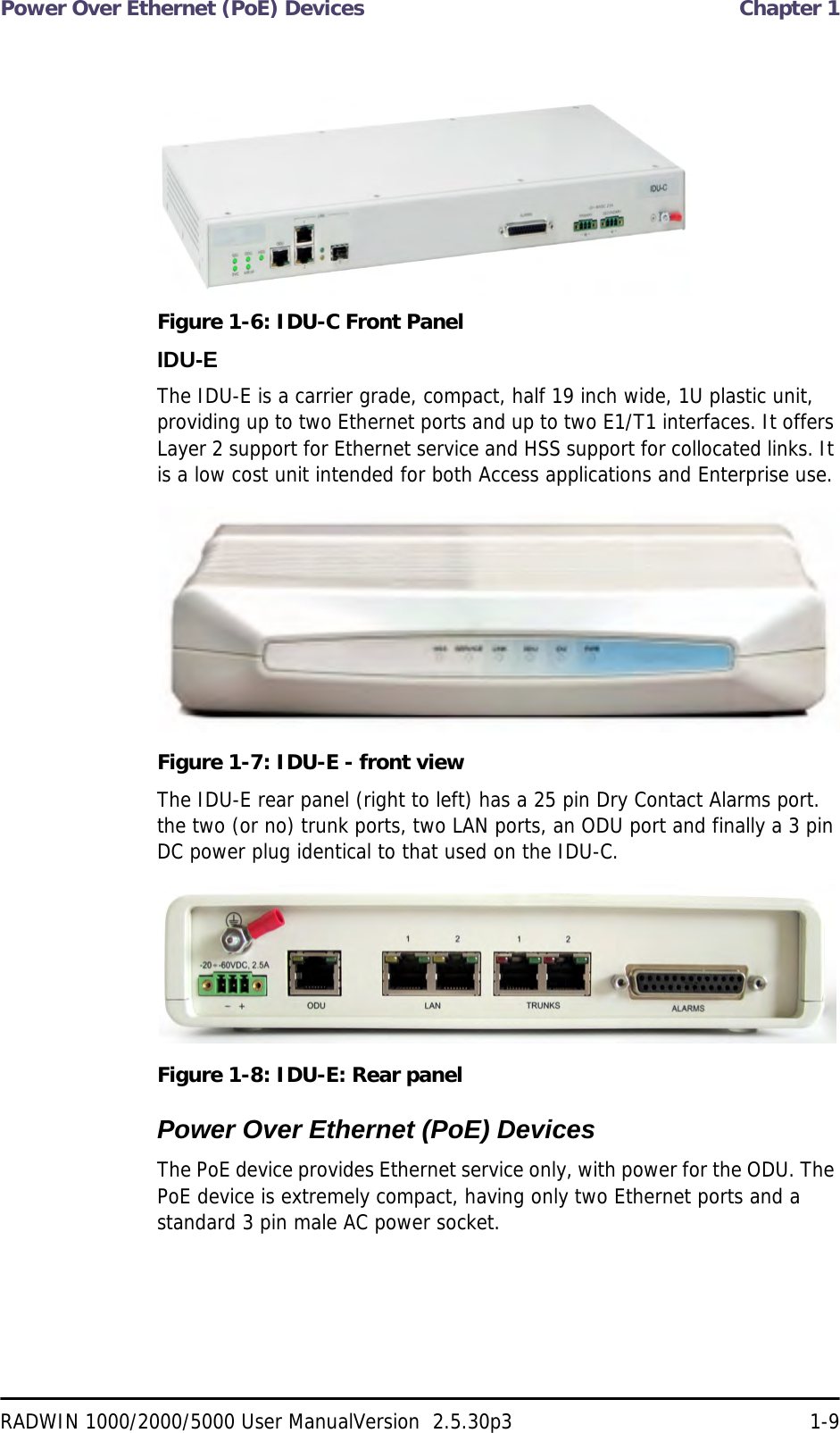 Power Over Ethernet (PoE) Devices  Chapter 1RADWIN 1000/2000/5000 User ManualVersion  2.5.30p3 1-9Figure 1-6: IDU-C Front PanelIDU-EThe IDU-E is a carrier grade, compact, half 19 inch wide, 1U plastic unit, providing up to two Ethernet ports and up to two E1/T1 interfaces. It offers Layer 2 support for Ethernet service and HSS support for collocated links. It is a low cost unit intended for both Access applications and Enterprise use.Figure 1-7: IDU-E - front viewThe IDU-E rear panel (right to left) has a 25 pin Dry Contact Alarms port. the two (or no) trunk ports, two LAN ports, an ODU port and finally a 3 pin DC power plug identical to that used on the IDU-C.Figure 1-8: IDU-E: Rear panelPower Over Ethernet (PoE) DevicesThe PoE device provides Ethernet service only, with power for the ODU. The PoE device is extremely compact, having only two Ethernet ports and a standard 3 pin male AC power socket.