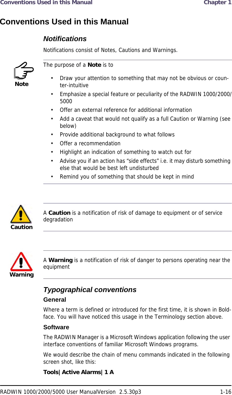 Conventions Used in this Manual  Chapter 1RADWIN 1000/2000/5000 User ManualVersion  2.5.30p3 1-16Conventions Used in this ManualNotificationsNotifications consist of Notes, Cautions and Warnings.Typographical conventionsGeneralWhere a term is defined or introduced for the first time, it is shown in Bold-face. You will have noticed this usage in the Terminology section above.SoftwareThe RADWIN Manager is a Microsoft Windows application following the user interface conventions of familiar Microsoft Windows programs.We would describe the chain of menu commands indicated in the following screen shot, like this:Tools|Active Alarms|1 ANoteThe purpose of a Note is to• Draw your attention to something that may not be obvious or coun-ter-intuitive• Emphasize a special feature or peculiarity of the RADWIN 1000/2000/5000• Offer an external reference for additional information• Add a caveat that would not qualify as a full Caution or Warning (see below)• Provide additional background to what follows• Offer a recommendation• Highlight an indication of something to watch out for• Advise you if an action has “side effects” i.e. it may disturb something else that would be best left undisturbed• Remind you of something that should be kept in mindCautionA Caution is a notification of risk of damage to equipment or of service degradationWarningA Warning is a notification of risk of danger to persons operating near the equipment