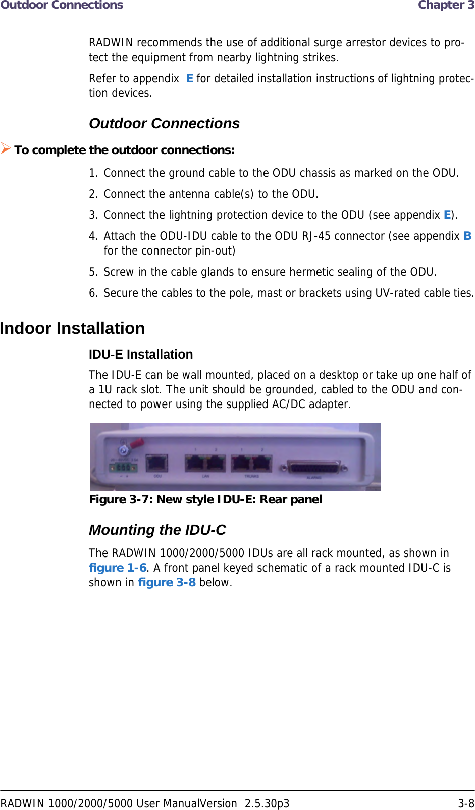 Outdoor Connections  Chapter 3RADWIN 1000/2000/5000 User ManualVersion  2.5.30p3 3-8RADWIN recommends the use of additional surge arrestor devices to pro-tect the equipment from nearby lightning strikes.Refer to appendix  E for detailed installation instructions of lightning protec-tion devices.Outdoor ConnectionsTo complete the outdoor connections:1. Connect the ground cable to the ODU chassis as marked on the ODU.2. Connect the antenna cable(s) to the ODU.3. Connect the lightning protection device to the ODU (see appendix E).4. Attach the ODU-IDU cable to the ODU RJ-45 connector (see appendix B for the connector pin-out)5. Screw in the cable glands to ensure hermetic sealing of the ODU.6. Secure the cables to the pole, mast or brackets using UV-rated cable ties.Indoor InstallationIDU-E InstallationThe IDU-E can be wall mounted, placed on a desktop or take up one half of a 1U rack slot. The unit should be grounded, cabled to the ODU and con-nected to power using the supplied AC/DC adapter.Figure 3-7: New style IDU-E: Rear panelMounting the IDU-CThe RADWIN 1000/2000/5000 IDUs are all rack mounted, as shown in figure 1-6. A front panel keyed schematic of a rack mounted IDU-C is shown in figure 3-8 below.