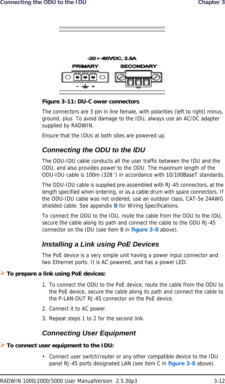 Connecting the ODU to the IDU  Chapter 3RADWIN 1000/2000/5000 User ManualVersion  2.5.30p3 3-12Figure 3-11: DU-C ower connectorsThe connectors are 3 pin in line female, with polarities (left to right) minus, ground, plus. To avoid damage to the IDU, always use an AC/DC adapter supplied by RADWIN.Ensure that the IDUs at both sites are powered up.Connecting the ODU to the IDUThe ODU-IDU cable conducts all the user traffic between the IDU and the ODU, and also provides power to the ODU. The maximum length of the ODU-IDU cable is 100m (328 &apos;) in accordance with 10/100BaseT standards.The ODU-IDU cable is supplied pre-assembled with RJ-45 connectors, at the length specified when ordering, or as a cable drum with spare connectors. If the ODU-IDU cable was not ordered, use an outdoor class, CAT-5e 24AWG shielded cable. See appendix B for Wiring Specifications.To connect the ODU to the IDU, route the cable from the ODU to the IDU, secure the cable along its path and connect the cable to the ODU RJ-45 connector on the IDU (see item B in figure 3-8 above).Installing a Link using PoE DevicesThe PoE device is a very simple unit having a power input connector and two Ethernet ports. It is AC powered, and has a power LED.To prepare a link using PoE devices:1. To connect the ODU to the PoE device, route the cable from the ODU to the PoE device, secure the cable along its path and connect the cable to the P-LAN-OUT RJ-45 connector on the PoE device.2. Connect it to AC power.3. Repeat steps 1 to 2 for the second link.Connecting User EquipmentTo connect user equipment to the IDU:• Connect user switch/router or any other compatible device to the IDU panel RJ-45 ports designated LAN (see item C in figure 3-8 above).