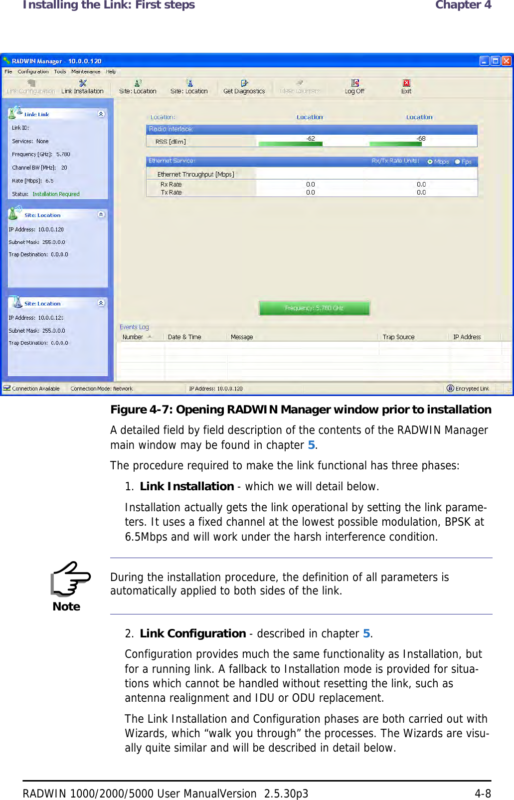 Installing the Link: First steps  Chapter 4RADWIN 1000/2000/5000 User ManualVersion  2.5.30p3 4-8Figure 4-7: Opening RADWIN Manager window prior to installationA detailed field by field description of the contents of the RADWIN Manager main window may be found in chapter 5.The procedure required to make the link functional has three phases:1. Link Installation - which we will detail below.Installation actually gets the link operational by setting the link parame-ters. It uses a fixed channel at the lowest possible modulation, BPSK at 6.5Mbps and will work under the harsh interference condition. 2. Link Configuration - described in chapter 5.Configuration provides much the same functionality as Installation, but for a running link. A fallback to Installation mode is provided for situa-tions which cannot be handled without resetting the link, such as antenna realignment and IDU or ODU replacement.The Link Installation and Configuration phases are both carried out with Wizards, which “walk you through” the processes. The Wizards are visu-ally quite similar and will be described in detail below. NoteDuring the installation procedure, the definition of all parameters is automatically applied to both sides of the link.