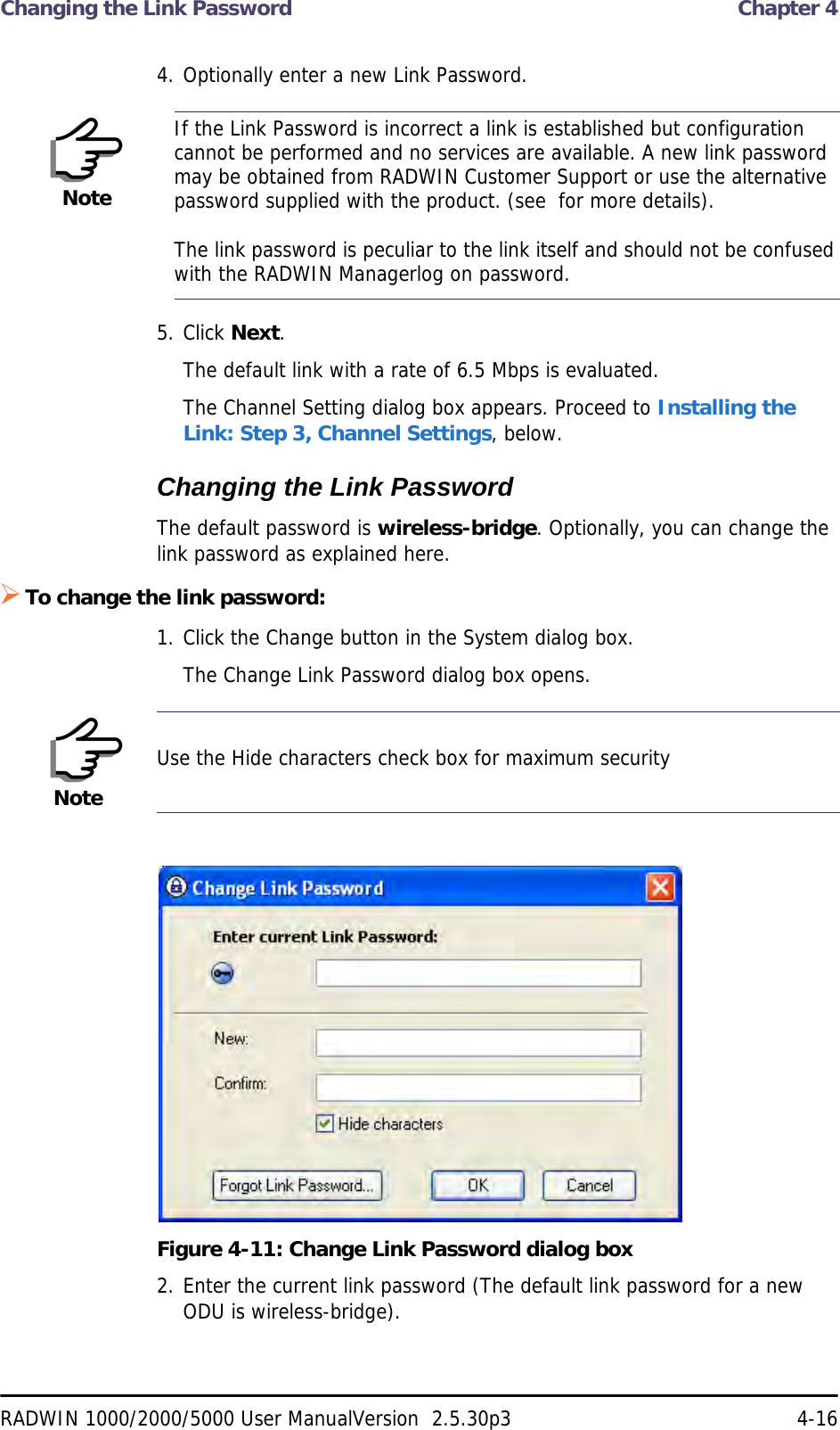 Changing the Link Password  Chapter 4RADWIN 1000/2000/5000 User ManualVersion  2.5.30p3 4-164. Optionally enter a new Link Password. 5. Click Next.The default link with a rate of 6.5 Mbps is evaluated.The Channel Setting dialog box appears. Proceed to Installing the Link: Step 3, Channel Settings, below.Changing the Link PasswordThe default password is wireless-bridge. Optionally, you can change the link password as explained here.To change the link password:1. Click the Change button in the System dialog box.The Change Link Password dialog box opens.Figure 4-11: Change Link Password dialog box2. Enter the current link password (The default link password for a new ODU is wireless-bridge).NoteIf the Link Password is incorrect a link is established but configuration cannot be performed and no services are available. A new link password may be obtained from RADWIN Customer Support or use the alternative password supplied with the product. (see  for more details).The link password is peculiar to the link itself and should not be confused with the RADWIN Managerlog on password.NoteUse the Hide characters check box for maximum security