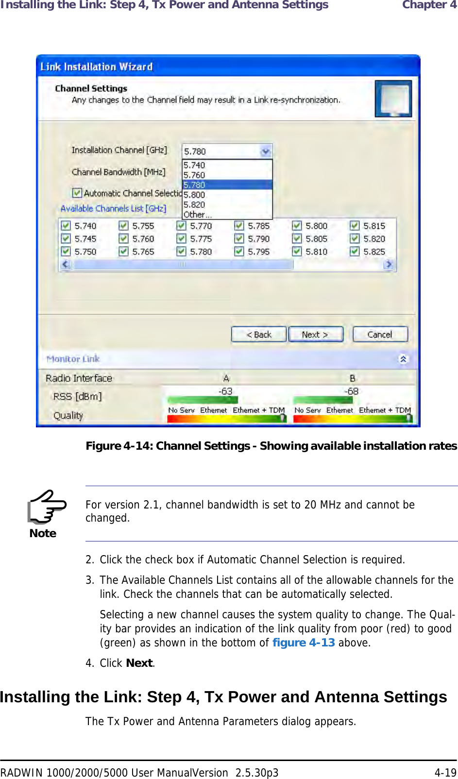 Installing the Link: Step 4, Tx Power and Antenna Settings  Chapter 4RADWIN 1000/2000/5000 User ManualVersion  2.5.30p3 4-19Figure 4-14: Channel Settings - Showing available installation rates2. Click the check box if Automatic Channel Selection is required.3. The Available Channels List contains all of the allowable channels for the link. Check the channels that can be automatically selected.Selecting a new channel causes the system quality to change. The Qual-ity bar provides an indication of the link quality from poor (red) to good (green) as shown in the bottom of figure 4-13 above.4. Click Next.Installing the Link: Step 4, Tx Power and Antenna SettingsThe Tx Power and Antenna Parameters dialog appears.NoteFor version 2.1, channel bandwidth is set to 20 MHz and cannot be changed.