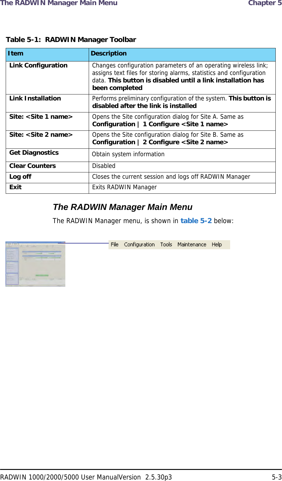 The RADWIN Manager Main Menu  Chapter 5RADWIN 1000/2000/5000 User ManualVersion  2.5.30p3 5-3The RADWIN Manager Main MenuThe RADWIN Manager menu, is shown in table 5-2 below:Table 5-1:  RADWIN Manager ToolbarItem DescriptionLink Configuration Changes configuration parameters of an operating wireless link; assigns text files for storing alarms, statistics and configuration data. This button is disabled until a link installation has been completedLink Installation Performs preliminary configuration of the system. This button is disabled after the link is installedSite: &lt;Site 1 name&gt; Opens the Site configuration dialog for Site A. Same as Configuration | 1 Configure &lt;Site 1 name&gt;Site: &lt;Site 2 name&gt; Opens the Site configuration dialog for Site B. Same as Configuration | 2 Configure &lt;Site 2 name&gt;Get Diagnostics Obtain system informationClear Counters DisabledLog off Closes the current session and logs off RADWIN ManagerExit Exits RADWIN Manager
