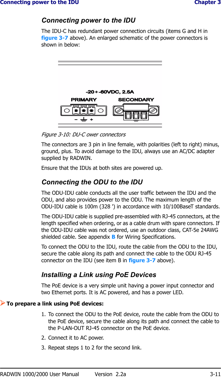 Connecting power to the IDU  Chapter 3RADWIN 1000/2000 User Manual Version  2.2a 3-11Connecting power to the IDUThe IDU-C has redundant power connection circuits (items G and H in figure 3-7 above). An enlarged schematic of the power connectors is shown in below:Figure 3-10: DU-C ower connectorsThe connectors are 3 pin in line female, with polarities (left to right) minus, ground, plus. To avoid damage to the IDU, always use an AC/DC adapter supplied by RADWIN.Ensure that the IDUs at both sites are powered up.Connecting the ODU to the IDUThe ODU-IDU cable conducts all the user traffic between the IDU and the ODU, and also provides power to the ODU. The maximum length of the ODU-IDU cable is 100m (328 &apos;) in accordance with 10/100BaseT standards.The ODU-IDU cable is supplied pre-assembled with RJ-45 connectors, at the length specified when ordering, or as a cable drum with spare connectors. If the ODU-IDU cable was not ordered, use an outdoor class, CAT-5e 24AWG shielded cable. See appendix B for Wiring Specifications.To connect the ODU to the IDU, route the cable from the ODU to the IDU, secure the cable along its path and connect the cable to the ODU RJ-45 connector on the IDU (see item B in figure 3-7 above).Installing a Link using PoE DevicesThe PoE device is a very simple unit having a power input connector and two Ethernet ports. It is AC powered, and has a power LED.¾To prepare a link using PoE devices:1. To connect the ODU to the PoE device, route the cable from the ODU to the PoE device, secure the cable along its path and connect the cable to the P-LAN-OUT RJ-45 connector on the PoE device.2. Connect it to AC power.3. Repeat steps 1 to 2 for the second link.