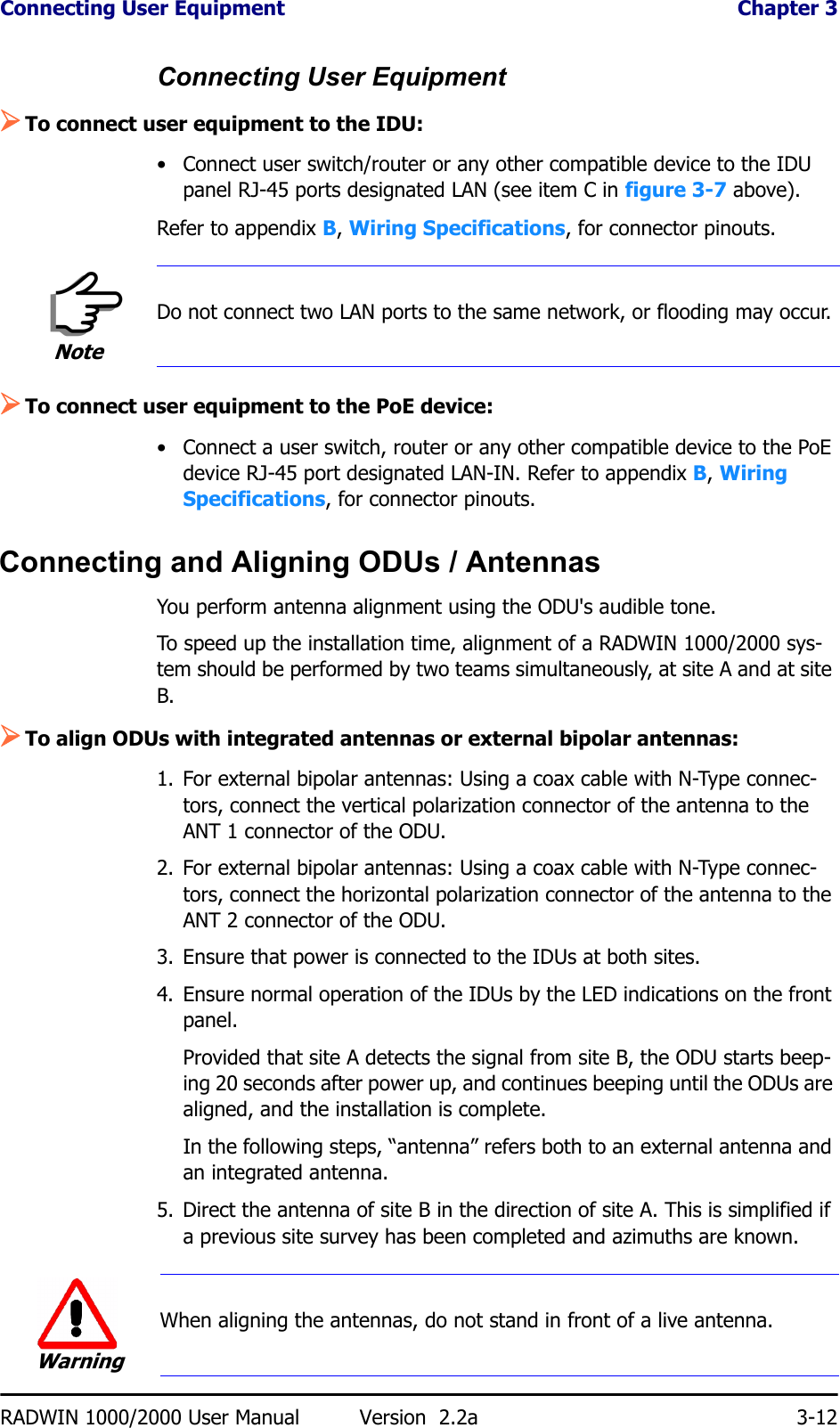 Connecting User Equipment  Chapter 3RADWIN 1000/2000 User Manual Version  2.2a 3-12Connecting User Equipment¾To connect user equipment to the IDU:• Connect user switch/router or any other compatible device to the IDU panel RJ-45 ports designated LAN (see item C in figure 3-7 above).Refer to appendix B, Wiring Specifications, for connector pinouts.¾To connect user equipment to the PoE device:• Connect a user switch, router or any other compatible device to the PoE device RJ-45 port designated LAN-IN. Refer to appendix B, Wiring Specifications, for connector pinouts.Connecting and Aligning ODUs / AntennasYou perform antenna alignment using the ODU&apos;s audible tone.To speed up the installation time, alignment of a RADWIN 1000/2000 sys-tem should be performed by two teams simultaneously, at site A and at site B.¾To align ODUs with integrated antennas or external bipolar antennas:1. For external bipolar antennas: Using a coax cable with N-Type connec-tors, connect the vertical polarization connector of the antenna to the ANT 1 connector of the ODU.2. For external bipolar antennas: Using a coax cable with N-Type connec-tors, connect the horizontal polarization connector of the antenna to the ANT 2 connector of the ODU.3. Ensure that power is connected to the IDUs at both sites.4. Ensure normal operation of the IDUs by the LED indications on the front panel.Provided that site A detects the signal from site B, the ODU starts beep-ing 20 seconds after power up, and continues beeping until the ODUs are aligned, and the installation is complete.In the following steps, “antenna” refers both to an external antenna and an integrated antenna.5. Direct the antenna of site B in the direction of site A. This is simplified if a previous site survey has been completed and azimuths are known.NoteDo not connect two LAN ports to the same network, or flooding may occur.WarningWhen aligning the antennas, do not stand in front of a live antenna.