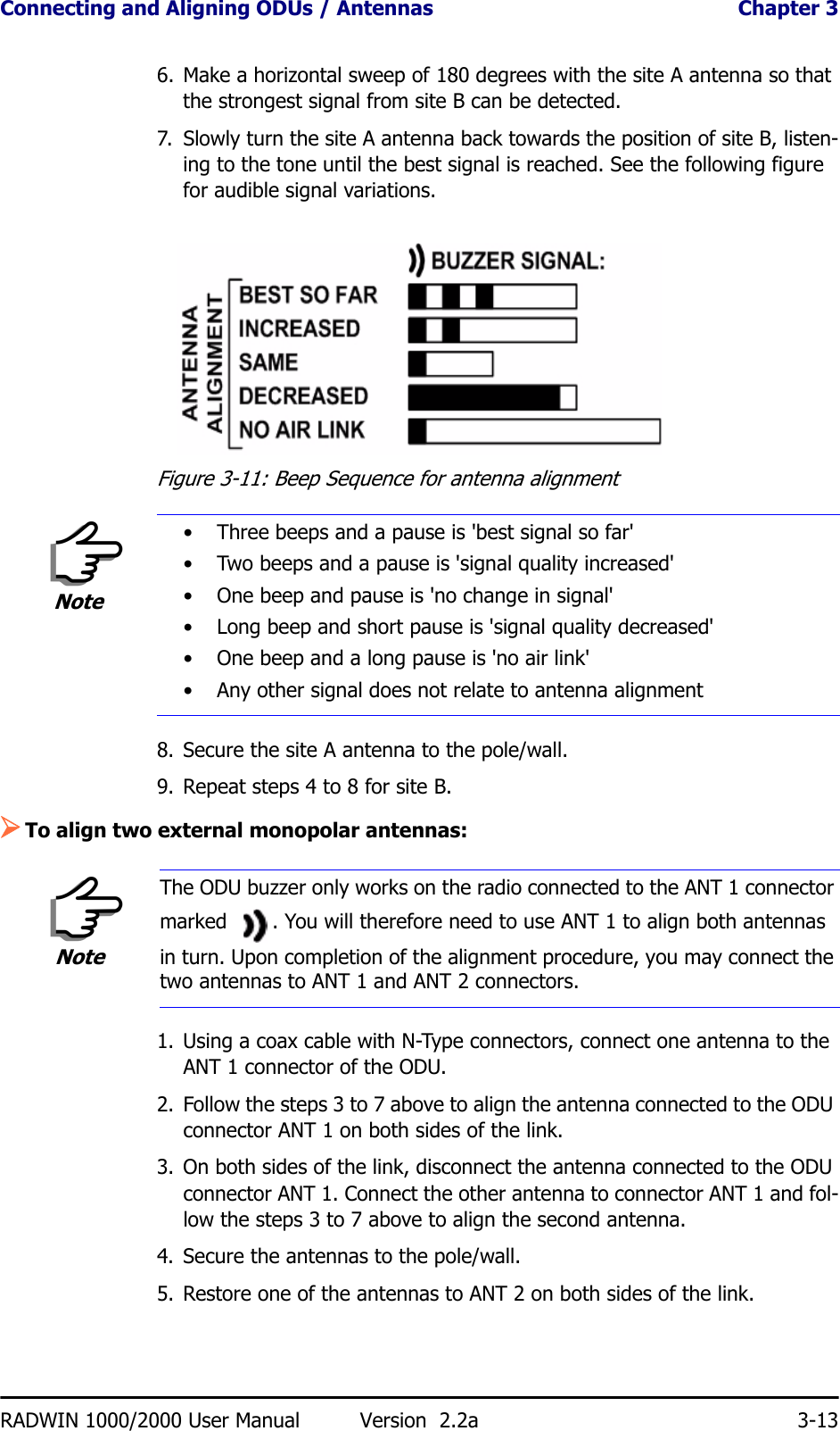 Connecting and Aligning ODUs / Antennas  Chapter 3RADWIN 1000/2000 User Manual Version  2.2a 3-136. Make a horizontal sweep of 180 degrees with the site A antenna so that the strongest signal from site B can be detected.7. Slowly turn the site A antenna back towards the position of site B, listen-ing to the tone until the best signal is reached. See the following figure for audible signal variations.Figure 3-11: Beep Sequence for antenna alignment8. Secure the site A antenna to the pole/wall.9. Repeat steps 4 to 8 for site B.¾To align two external monopolar antennas:1. Using a coax cable with N-Type connectors, connect one antenna to the ANT 1 connector of the ODU.2. Follow the steps 3 to 7 above to align the antenna connected to the ODU connector ANT 1 on both sides of the link.3. On both sides of the link, disconnect the antenna connected to the ODU connector ANT 1. Connect the other antenna to connector ANT 1 and fol-low the steps 3 to 7 above to align the second antenna.4. Secure the antennas to the pole/wall.5. Restore one of the antennas to ANT 2 on both sides of the link.Note• Three beeps and a pause is &apos;best signal so far&apos;• Two beeps and a pause is &apos;signal quality increased&apos;• One beep and pause is &apos;no change in signal&apos;• Long beep and short pause is &apos;signal quality decreased&apos;• One beep and a long pause is &apos;no air link&apos;• Any other signal does not relate to antenna alignmentNoteThe ODU buzzer only works on the radio connected to the ANT 1 connector marked  . You will therefore need to use ANT 1 to align both antennas in turn. Upon completion of the alignment procedure, you may connect the two antennas to ANT 1 and ANT 2 connectors.