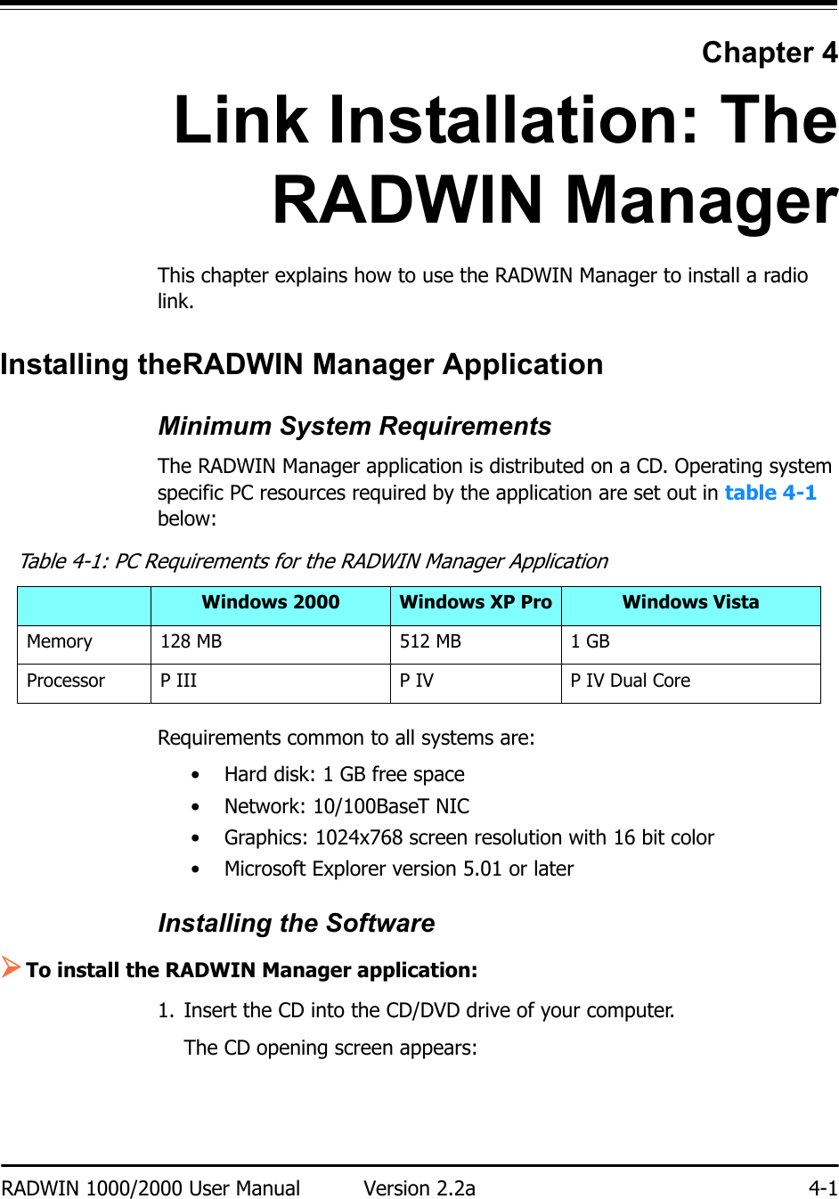 RADWIN 1000/2000 User Manual Version 2.2a 4-1Chapter 4Link Installation: TheRADWIN ManagerThis chapter explains how to use the RADWIN Manager to install a radio link.Installing theRADWIN Manager ApplicationMinimum System RequirementsThe RADWIN Manager application is distributed on a CD. Operating system specific PC resources required by the application are set out in table 4-1 below:Requirements common to all systems are:• Hard disk: 1 GB free space• Network: 10/100BaseT NIC• Graphics: 1024x768 screen resolution with 16 bit color• Microsoft Explorer version 5.01 or laterInstalling the Software¾To install the RADWIN Manager application:1. Insert the CD into the CD/DVD drive of your computer.The CD opening screen appears:Table 4-1: PC Requirements for the RADWIN Manager ApplicationWindows 2000 Windows XP Pro Windows VistaMemory 128 MB 512 MB 1 GBProcessor P III P IV P IV Dual Core