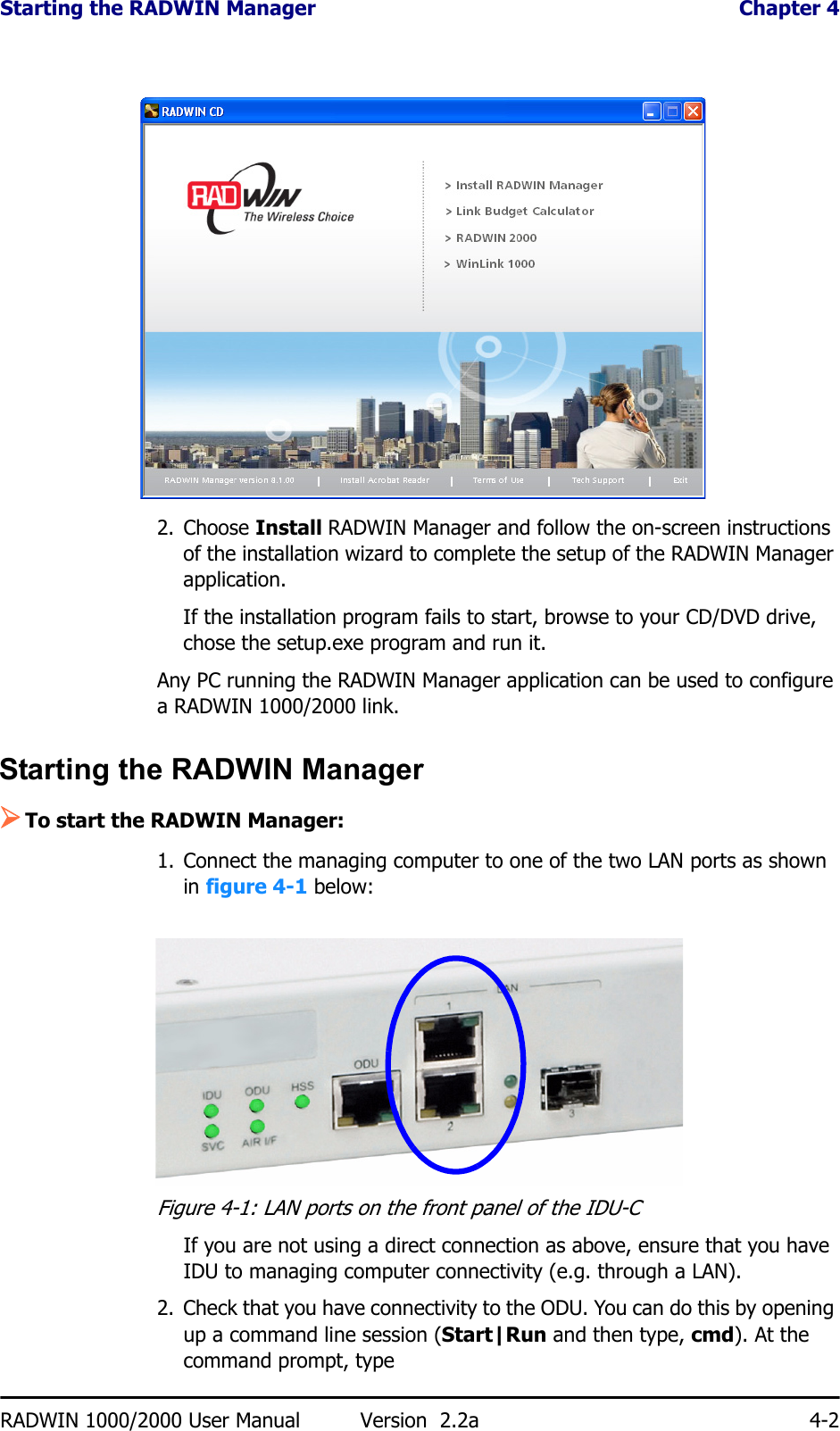Starting the RADWIN Manager  Chapter 4RADWIN 1000/2000 User Manual Version  2.2a 4-22. Choose Install RADWIN Manager and follow the on-screen instructions of the installation wizard to complete the setup of the RADWIN Manager application.If the installation program fails to start, browse to your CD/DVD drive, chose the setup.exe program and run it.Any PC running the RADWIN Manager application can be used to configure a RADWIN 1000/2000 link.Starting the RADWIN Manager ¾To start the RADWIN Manager:1. Connect the managing computer to one of the two LAN ports as shown in figure 4-1 below:Figure 4-1: LAN ports on the front panel of the IDU-CIf you are not using a direct connection as above, ensure that you have IDU to managing computer connectivity (e.g. through a LAN).2. Check that you have connectivity to the ODU. You can do this by opening up a command line session (Start|Run and then type, cmd). At the command prompt, type