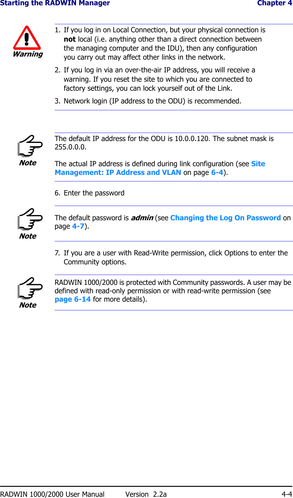 Starting the RADWIN Manager  Chapter 4RADWIN 1000/2000 User Manual Version  2.2a 4-46. Enter the password7. If you are a user with Read-Write permission, click Options to enter the Community options.Warning1. If you log in on Local Connection, but your physical connection is not local (i.e. anything other than a direct connection between the managing computer and the IDU), then any configuration you carry out may affect other links in the network.2. If you log in via an over-the-air IP address, you will receive a warning. If you reset the site to which you are connected to factory settings, you can lock yourself out of the Link.3. Network login (IP address to the ODU) is recommended.NoteThe default IP address for the ODU is 10.0.0.120. The subnet mask is 255.0.0.0.The actual IP address is defined during link configuration (see Site Management: IP Address and VLAN on page 6-4).NoteThe default password is admin (see Changing the Log On Password on page 4-7).NoteRADWIN 1000/2000 is protected with Community passwords. A user may be defined with read-only permission or with read-write permission (see page 6-14 for more details).