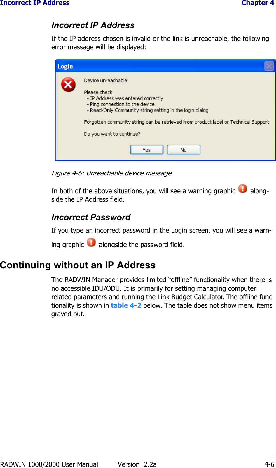 Incorrect IP Address  Chapter 4RADWIN 1000/2000 User Manual Version  2.2a 4-6Incorrect IP AddressIf the IP address chosen is invalid or the link is unreachable, the following error message will be displayed:Figure 4-6: Unreachable device messageIn both of the above situations, you will see a warning graphic   along-side the IP Address field.Incorrect PasswordIf you type an incorrect password in the Login screen, you will see a warn-ing graphic   alongside the password field.Continuing without an IP AddressThe RADWIN Manager provides limited “offline” functionality when there is no accessible IDU/ODU. It is primarily for setting managing computer related parameters and running the Link Budget Calculator. The offline func-tionality is shown in table 4-2 below. The table does not show menu items grayed out.