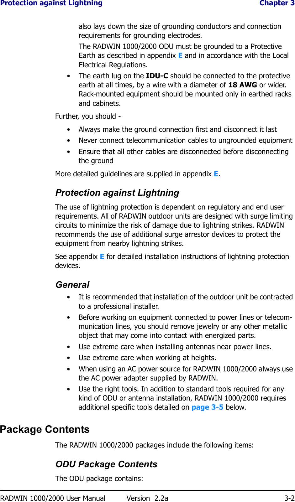 Protection against Lightning  Chapter 3RADWIN 1000/2000 User Manual Version  2.2a 3-2also lays down the size of grounding conductors and connection requirements for grounding electrodes.The RADWIN 1000/2000 ODU must be grounded to a Protective Earth as described in appendix E and in accordance with the Local Electrical Regulations.• The earth lug on the IDU-C should be connected to the protective earth at all times, by a wire with a diameter of 18 AWG or wider. Rack-mounted equipment should be mounted only in earthed racks and cabinets.Further, you should -• Always make the ground connection first and disconnect it last• Never connect telecommunication cables to ungrounded equipment• Ensure that all other cables are disconnected before disconnecting the groundMore detailed guidelines are supplied in appendix E.Protection against LightningThe use of lightning protection is dependent on regulatory and end user requirements. All of RADWIN outdoor units are designed with surge limiting circuits to minimize the risk of damage due to lightning strikes. RADWIN recommends the use of additional surge arrestor devices to protect the equipment from nearby lightning strikes.See appendix E for detailed installation instructions of lightning protection devices.General• It is recommended that installation of the outdoor unit be contracted to a professional installer.• Before working on equipment connected to power lines or telecom-munication lines, you should remove jewelry or any other metallic object that may come into contact with energized parts.• Use extreme care when installing antennas near power lines.• Use extreme care when working at heights.• When using an AC power source for RADWIN 1000/2000 always use the AC power adapter supplied by RADWIN.• Use the right tools. In addition to standard tools required for any kind of ODU or antenna installation, RADWIN 1000/2000 requires additional specific tools detailed on page 3-5 below.Package ContentsThe RADWIN 1000/2000 packages include the following items:ODU Package ContentsThe ODU package contains: