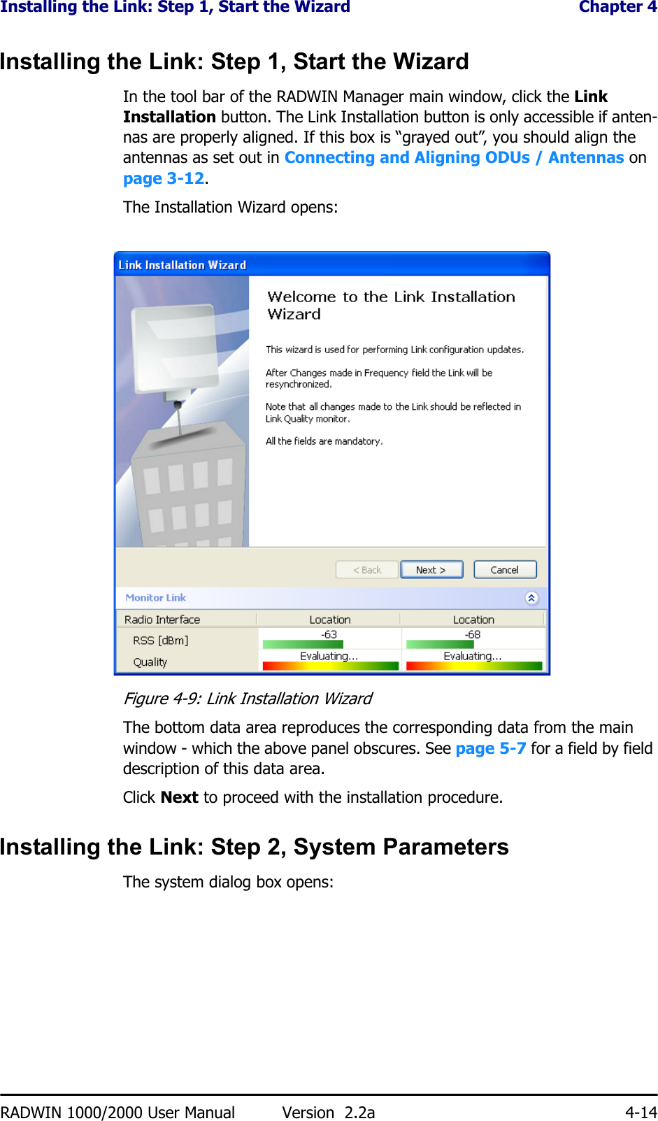 Installing the Link: Step 1, Start the Wizard  Chapter 4RADWIN 1000/2000 User Manual Version  2.2a 4-14Installing the Link: Step 1, Start the WizardIn the tool bar of the RADWIN Manager main window, click the Link Installation button. The Link Installation button is only accessible if anten-nas are properly aligned. If this box is “grayed out”, you should align the antennas as set out in Connecting and Aligning ODUs / Antennas on page 3-12.The Installation Wizard opens:Figure 4-9: Link Installation WizardThe bottom data area reproduces the corresponding data from the main window - which the above panel obscures. See page 5-7 for a field by field description of this data area.Click Next to proceed with the installation procedure.Installing the Link: Step 2, System ParametersThe system dialog box opens: