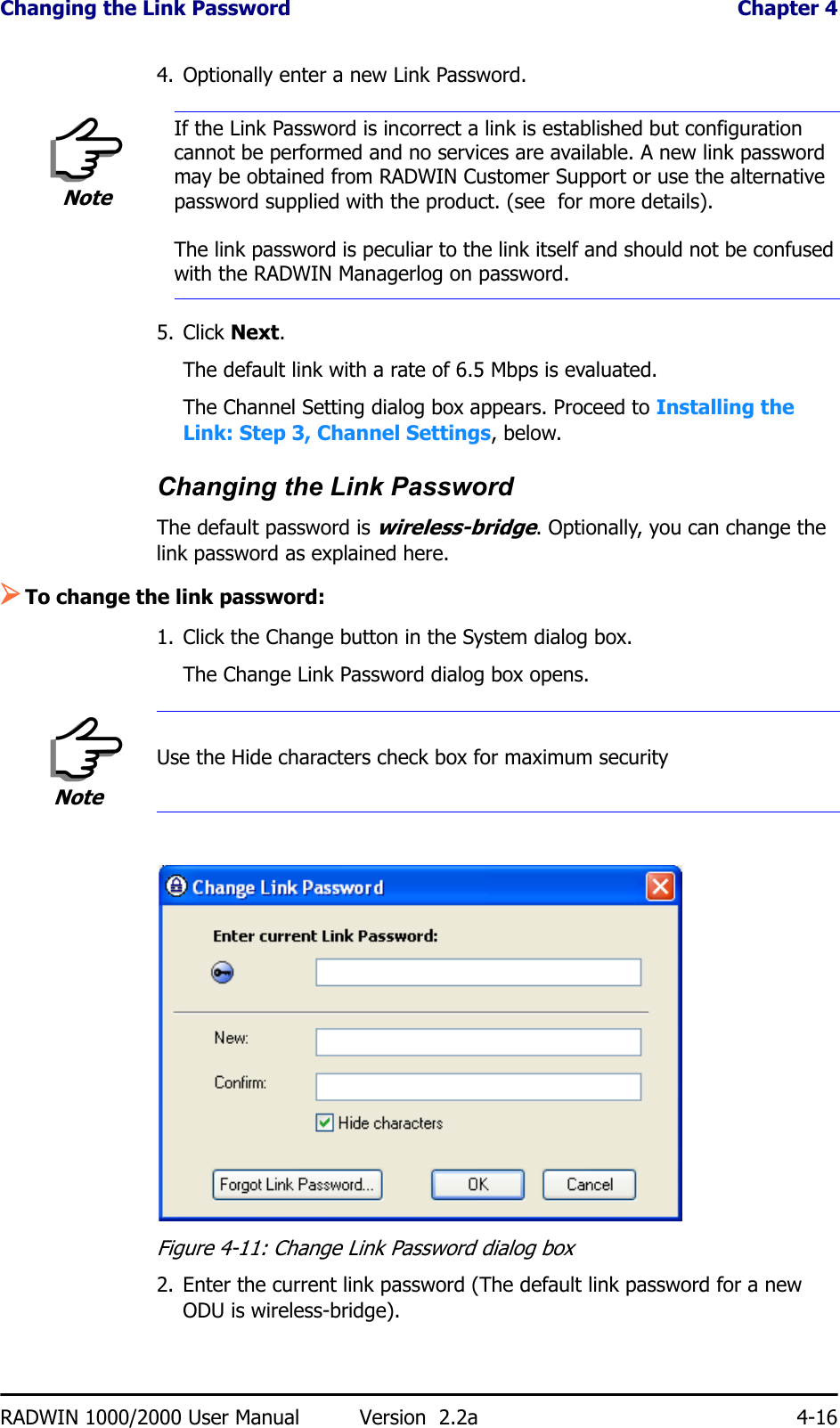 Changing the Link Password  Chapter 4RADWIN 1000/2000 User Manual Version  2.2a 4-164. Optionally enter a new Link Password. 5. Click Next.The default link with a rate of 6.5 Mbps is evaluated.The Channel Setting dialog box appears. Proceed to Installing the Link: Step 3, Channel Settings, below.Changing the Link PasswordThe default password is wireless-bridge. Optionally, you can change the link password as explained here.¾To change the link password:1. Click the Change button in the System dialog box.The Change Link Password dialog box opens.Figure 4-11: Change Link Password dialog box2. Enter the current link password (The default link password for a new ODU is wireless-bridge).NoteIf the Link Password is incorrect a link is established but configuration cannot be performed and no services are available. A new link password may be obtained from RADWIN Customer Support or use the alternative password supplied with the product. (see  for more details).The link password is peculiar to the link itself and should not be confused with the RADWIN Managerlog on password.NoteUse the Hide characters check box for maximum security