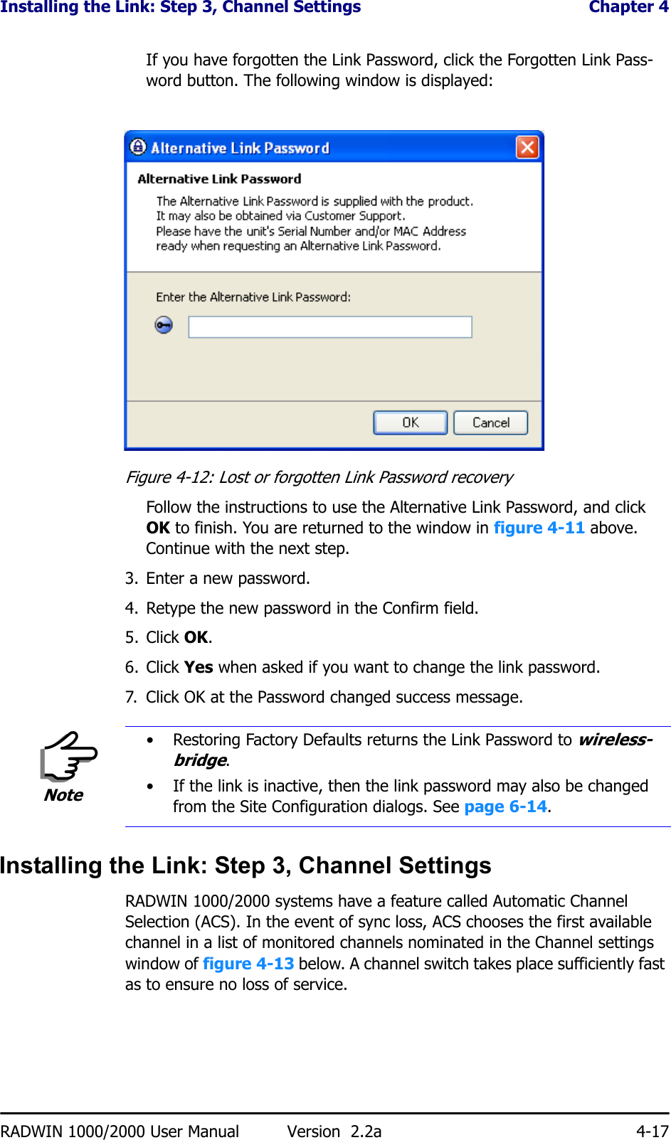 Installing the Link: Step 3, Channel Settings  Chapter 4RADWIN 1000/2000 User Manual Version  2.2a 4-17If you have forgotten the Link Password, click the Forgotten Link Pass-word button. The following window is displayed:Figure 4-12: Lost or forgotten Link Password recoveryFollow the instructions to use the Alternative Link Password, and click OK to finish. You are returned to the window in figure 4-11 above. Continue with the next step.3. Enter a new password.4. Retype the new password in the Confirm field.5. Click OK.6. Click Yes when asked if you want to change the link password.7. Click OK at the Password changed success message.Installing the Link: Step 3, Channel SettingsRADWIN 1000/2000 systems have a feature called Automatic Channel Selection (ACS). In the event of sync loss, ACS chooses the first available channel in a list of monitored channels nominated in the Channel settings window of figure 4-13 below. A channel switch takes place sufficiently fast as to ensure no loss of service.Note• Restoring Factory Defaults returns the Link Password to wireless-bridge.• If the link is inactive, then the link password may also be changed from the Site Configuration dialogs. See page 6-14.