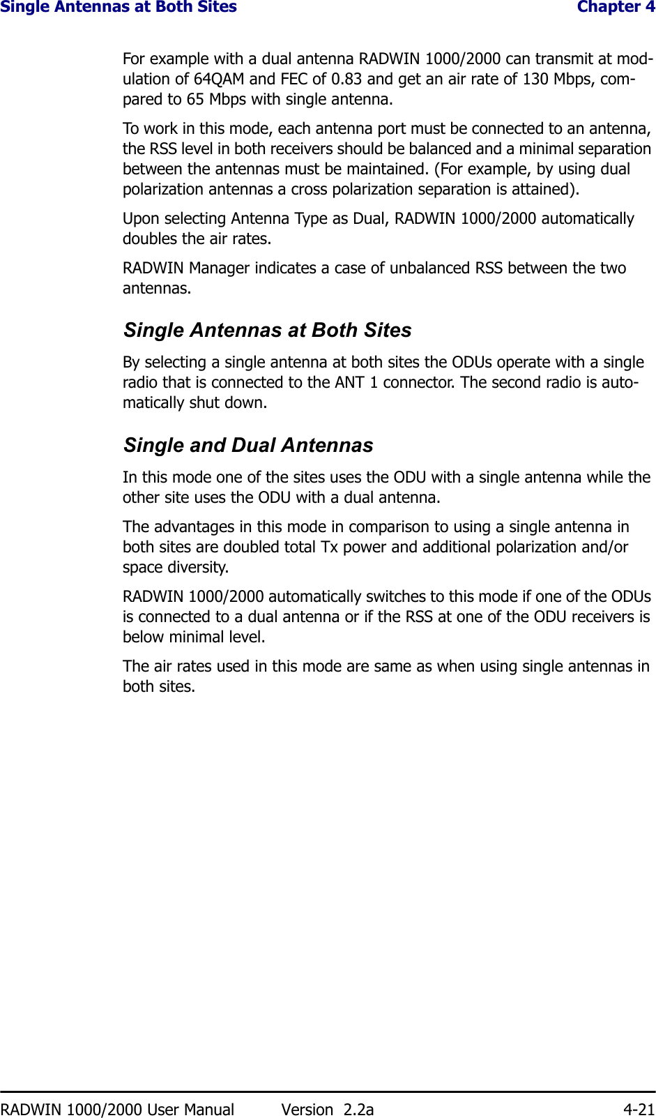 Single Antennas at Both Sites  Chapter 4RADWIN 1000/2000 User Manual Version  2.2a 4-21For example with a dual antenna RADWIN 1000/2000 can transmit at mod-ulation of 64QAM and FEC of 0.83 and get an air rate of 130 Mbps, com-pared to 65 Mbps with single antenna.To work in this mode, each antenna port must be connected to an antenna, the RSS level in both receivers should be balanced and a minimal separation between the antennas must be maintained. (For example, by using dual polarization antennas a cross polarization separation is attained).Upon selecting Antenna Type as Dual, RADWIN 1000/2000 automatically doubles the air rates.RADWIN Manager indicates a case of unbalanced RSS between the two antennas.Single Antennas at Both SitesBy selecting a single antenna at both sites the ODUs operate with a single radio that is connected to the ANT 1 connector. The second radio is auto-matically shut down.Single and Dual AntennasIn this mode one of the sites uses the ODU with a single antenna while the other site uses the ODU with a dual antenna. The advantages in this mode in comparison to using a single antenna in both sites are doubled total Tx power and additional polarization and/or space diversity.RADWIN 1000/2000 automatically switches to this mode if one of the ODUs is connected to a dual antenna or if the RSS at one of the ODU receivers is below minimal level.The air rates used in this mode are same as when using single antennas in both sites.