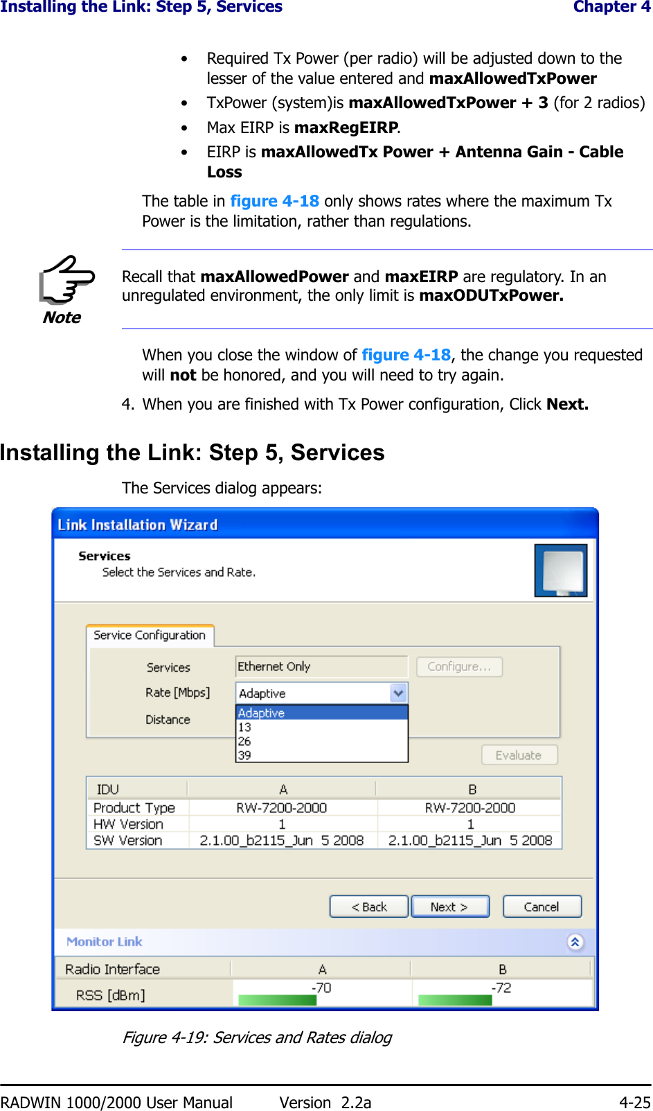 Installing the Link: Step 5, Services  Chapter 4RADWIN 1000/2000 User Manual Version  2.2a 4-25• Required Tx Power (per radio) will be adjusted down to the lesser of the value entered and maxAllowedTxPower•TxPower (system)is maxAllowedTxPower + 3 (for 2 radios)•Max EIRP is maxRegEIRP.•EIRP is maxAllowedTx Power + Antenna Gain - Cable LossThe table in figure 4-18 only shows rates where the maximum Tx Power is the limitation, rather than regulations.When you close the window of figure 4-18, the change you requested will not be honored, and you will need to try again.4. When you are finished with Tx Power configuration, Click Next.Installing the Link: Step 5, ServicesThe Services dialog appears:Figure 4-19: Services and Rates dialogNoteRecall that maxAllowedPower and maxEIRP are regulatory. In an unregulated environment, the only limit is maxODUTxPower.