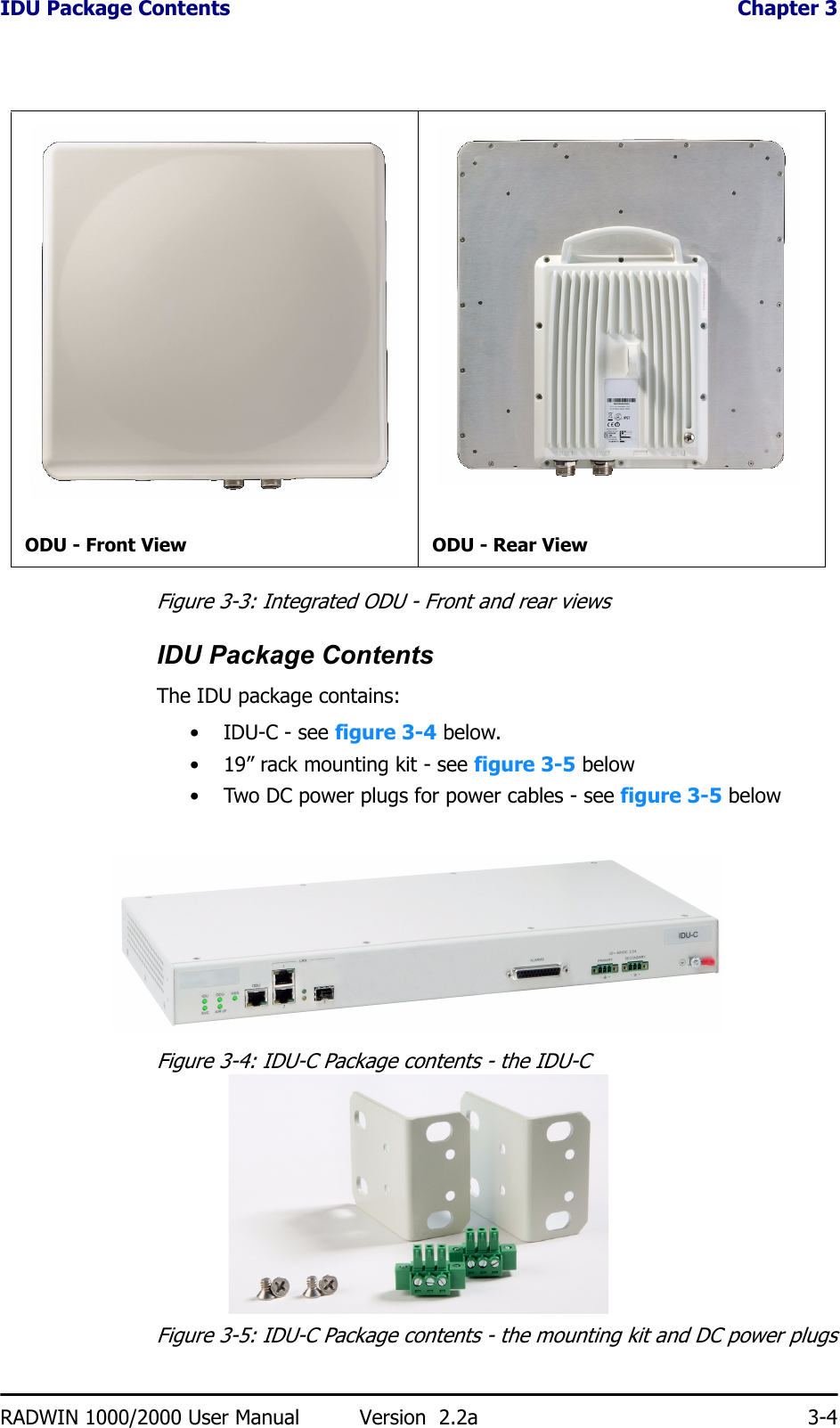 IDU Package Contents  Chapter 3RADWIN 1000/2000 User Manual Version  2.2a 3-4Figure 3-3: Integrated ODU - Front and rear viewsIDU Package ContentsThe IDU package contains:• IDU-C - see figure 3-4 below.• 19” rack mounting kit - see figure 3-5 below• Two DC power plugs for power cables - see figure 3-5 belowFigure 3-4: IDU-C Package contents - the IDU-CFigure 3-5: IDU-C Package contents - the mounting kit and DC power plugsODU - Front View ODU - Rear View