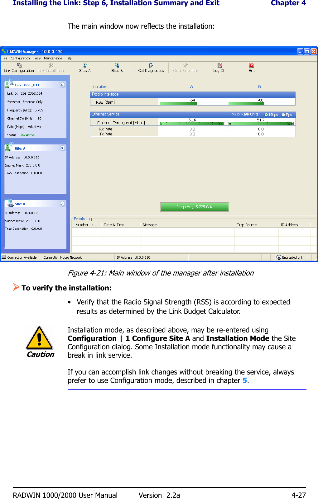 Installing the Link: Step 6, Installation Summary and Exit  Chapter 4RADWIN 1000/2000 User Manual Version  2.2a 4-27The main window now reflects the installation:Figure 4-21: Main window of the manager after installation ¾To verify the installation:• Verify that the Radio Signal Strength (RSS) is according to expected results as determined by the Link Budget Calculator.CautionInstallation mode, as described above, may be re-entered using Configuration | 1 Configure Site A and Installation Mode the Site Configuration dialog. Some Installation mode functionality may cause a break in link service.If you can accomplish link changes without breaking the service, always prefer to use Configuration mode, described in chapter 5. 