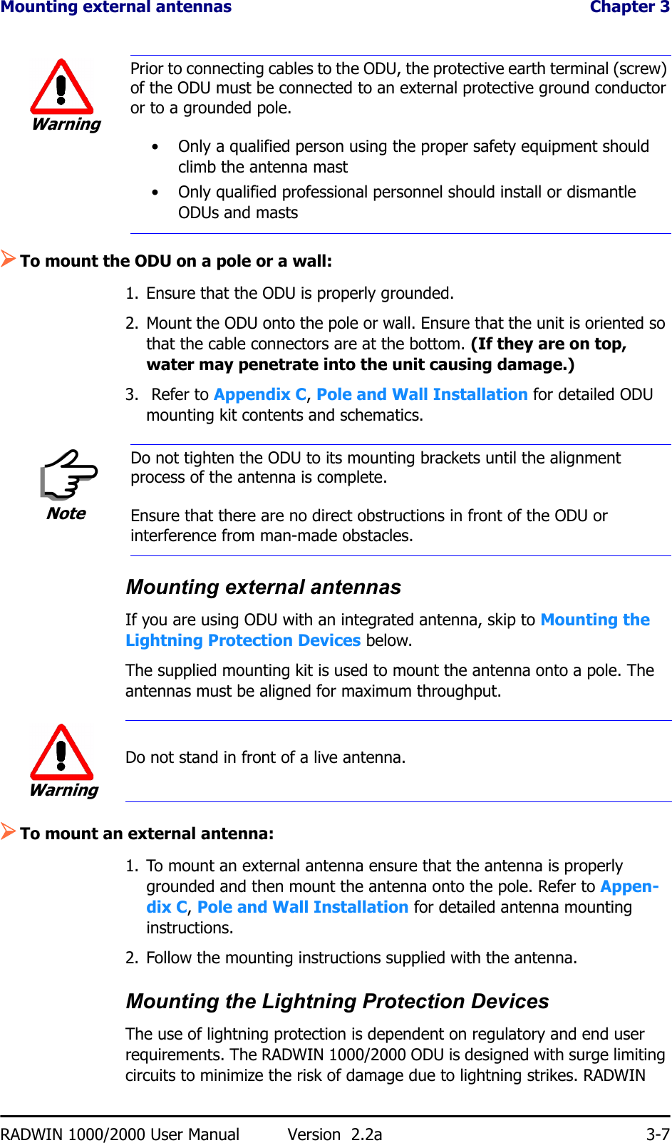 Mounting external antennas  Chapter 3RADWIN 1000/2000 User Manual Version  2.2a 3-7¾To mount the ODU on a pole or a wall:1. Ensure that the ODU is properly grounded.2. Mount the ODU onto the pole or wall. Ensure that the unit is oriented so that the cable connectors are at the bottom. (If they are on top, water may penetrate into the unit causing damage.)3.  Refer to Appendix C, Pole and Wall Installation for detailed ODU mounting kit contents and schematics.Mounting external antennasIf you are using ODU with an integrated antenna, skip to Mounting the Lightning Protection Devices below.The supplied mounting kit is used to mount the antenna onto a pole. The antennas must be aligned for maximum throughput.¾To mount an external antenna:1. To mount an external antenna ensure that the antenna is properly grounded and then mount the antenna onto the pole. Refer to Appen-dix C, Pole and Wall Installation for detailed antenna mounting instructions.2. Follow the mounting instructions supplied with the antenna.Mounting the Lightning Protection DevicesThe use of lightning protection is dependent on regulatory and end user requirements. The RADWIN 1000/2000 ODU is designed with surge limiting circuits to minimize the risk of damage due to lightning strikes. RADWIN WarningPrior to connecting cables to the ODU, the protective earth terminal (screw) of the ODU must be connected to an external protective ground conductor or to a grounded pole. • Only a qualified person using the proper safety equipment should climb the antenna mast• Only qualified professional personnel should install or dismantle ODUs and mastsNoteDo not tighten the ODU to its mounting brackets until the alignment process of the antenna is complete.Ensure that there are no direct obstructions in front of the ODU or interference from man-made obstacles.WarningDo not stand in front of a live antenna.