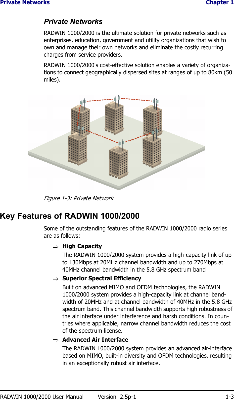 Private Networks  Chapter 1RADWIN 1000/2000 User Manual Version  2.5p-1 1-3Private NetworksRADWIN 1000/2000 is the ultimate solution for private networks such as enterprises, education, government and utility organizations that wish to own and manage their own networks and eliminate the costly recurring charges from service providers.RADWIN 1000/2000&apos;s cost-effective solution enables a variety of organiza-tions to connect geographically dispersed sites at ranges of up to 80km (50 miles).Figure 1-3: Private NetworkKey Features of RADWIN 1000/2000Some of the outstanding features of the RADWIN 1000/2000 radio series are as follows:⇒High CapacityThe RADWIN 1000/2000 system provides a high-capacity link of up to 130Mbps at 20MHz channel bandwidth and up to 270Mbps at 40MHz channel bandwidth in the 5.8 GHz spectrum band⇒Superior Spectral EfficiencyBuilt on advanced MIMO and OFDM technologies, the RADWIN 1000/2000 system provides a high-capacity link at channel band-width of 20MHz and at channel bandwidth of 40MHz in the 5.8 GHz spectrum band. This channel bandwidth supports high robustness of the air interface under interference and harsh conditions. In coun-tries where applicable, narrow channel bandwidth reduces the cost of the spectrum license.⇒Advanced Air InterfaceThe RADWIN 1000/2000 system provides an advanced air-interface based on MIMO, built-in diversity and OFDM technologies, resulting in an exceptionally robust air interface. 