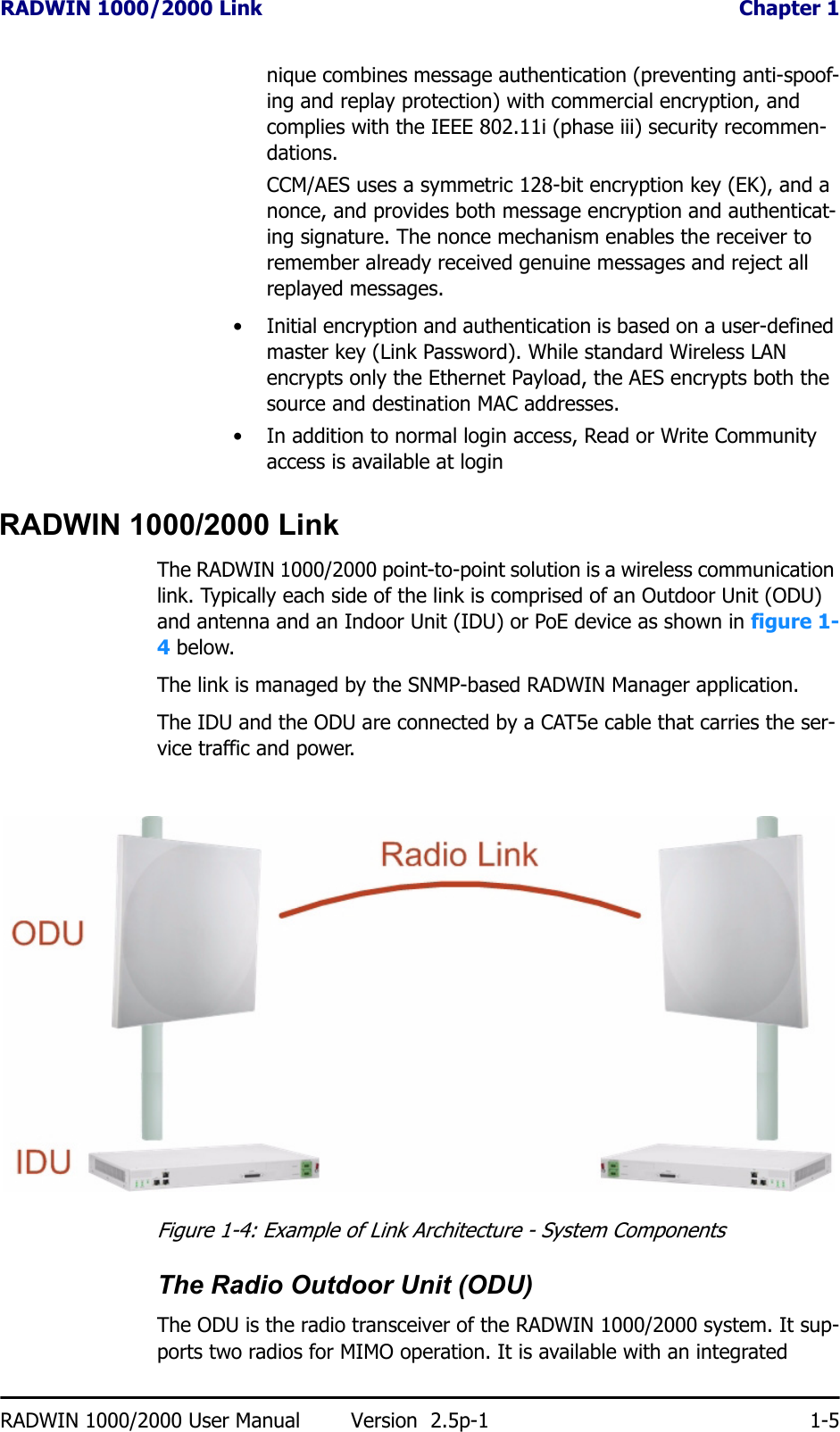 RADWIN 1000/2000 Link  Chapter 1RADWIN 1000/2000 User Manual Version  2.5p-1 1-5nique combines message authentication (preventing anti-spoof-ing and replay protection) with commercial encryption, and complies with the IEEE 802.11i (phase iii) security recommen-dations.CCM/AES uses a symmetric 128-bit encryption key (EK), and a nonce, and provides both message encryption and authenticat-ing signature. The nonce mechanism enables the receiver to remember already received genuine messages and reject all replayed messages.• Initial encryption and authentication is based on a user-defined master key (Link Password). While standard Wireless LAN encrypts only the Ethernet Payload, the AES encrypts both the source and destination MAC addresses.• In addition to normal login access, Read or Write Community access is available at loginRADWIN 1000/2000 LinkThe RADWIN 1000/2000 point-to-point solution is a wireless communication link. Typically each side of the link is comprised of an Outdoor Unit (ODU) and antenna and an Indoor Unit (IDU) or PoE device as shown in figure 1-4 below.The link is managed by the SNMP-based RADWIN Manager application.The IDU and the ODU are connected by a CAT5e cable that carries the ser-vice traffic and power. Figure 1-4: Example of Link Architecture - System ComponentsThe Radio Outdoor Unit (ODU)The ODU is the radio transceiver of the RADWIN 1000/2000 system. It sup-ports two radios for MIMO operation. It is available with an integrated 