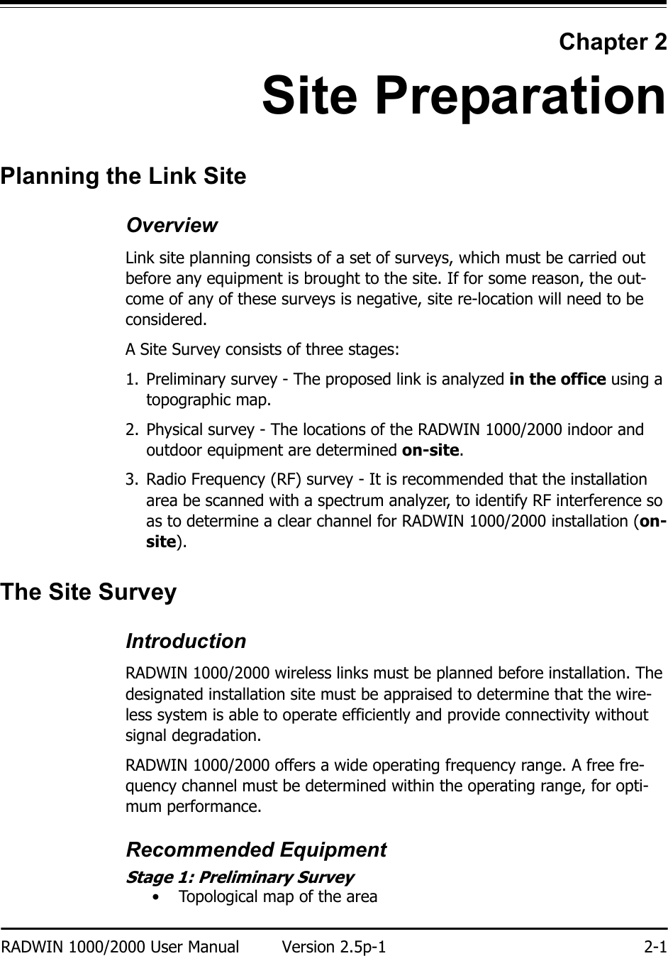 RADWIN 1000/2000 User Manual Version 2.5p-1 2-1Chapter 2Site PreparationPlanning the Link SiteOverviewLink site planning consists of a set of surveys, which must be carried out before any equipment is brought to the site. If for some reason, the out-come of any of these surveys is negative, site re-location will need to be considered.A Site Survey consists of three stages:1. Preliminary survey - The proposed link is analyzed in the office using a topographic map.2. Physical survey - The locations of the RADWIN 1000/2000 indoor and outdoor equipment are determined on-site.3. Radio Frequency (RF) survey - It is recommended that the installation area be scanned with a spectrum analyzer, to identify RF interference so as to determine a clear channel for RADWIN 1000/2000 installation (on-site).The Site SurveyIntroductionRADWIN 1000/2000 wireless links must be planned before installation. The designated installation site must be appraised to determine that the wire-less system is able to operate efficiently and provide connectivity without signal degradation.RADWIN 1000/2000 offers a wide operating frequency range. A free fre-quency channel must be determined within the operating range, for opti-mum performance.Recommended EquipmentStage 1: Preliminary Survey• Topological map of the area